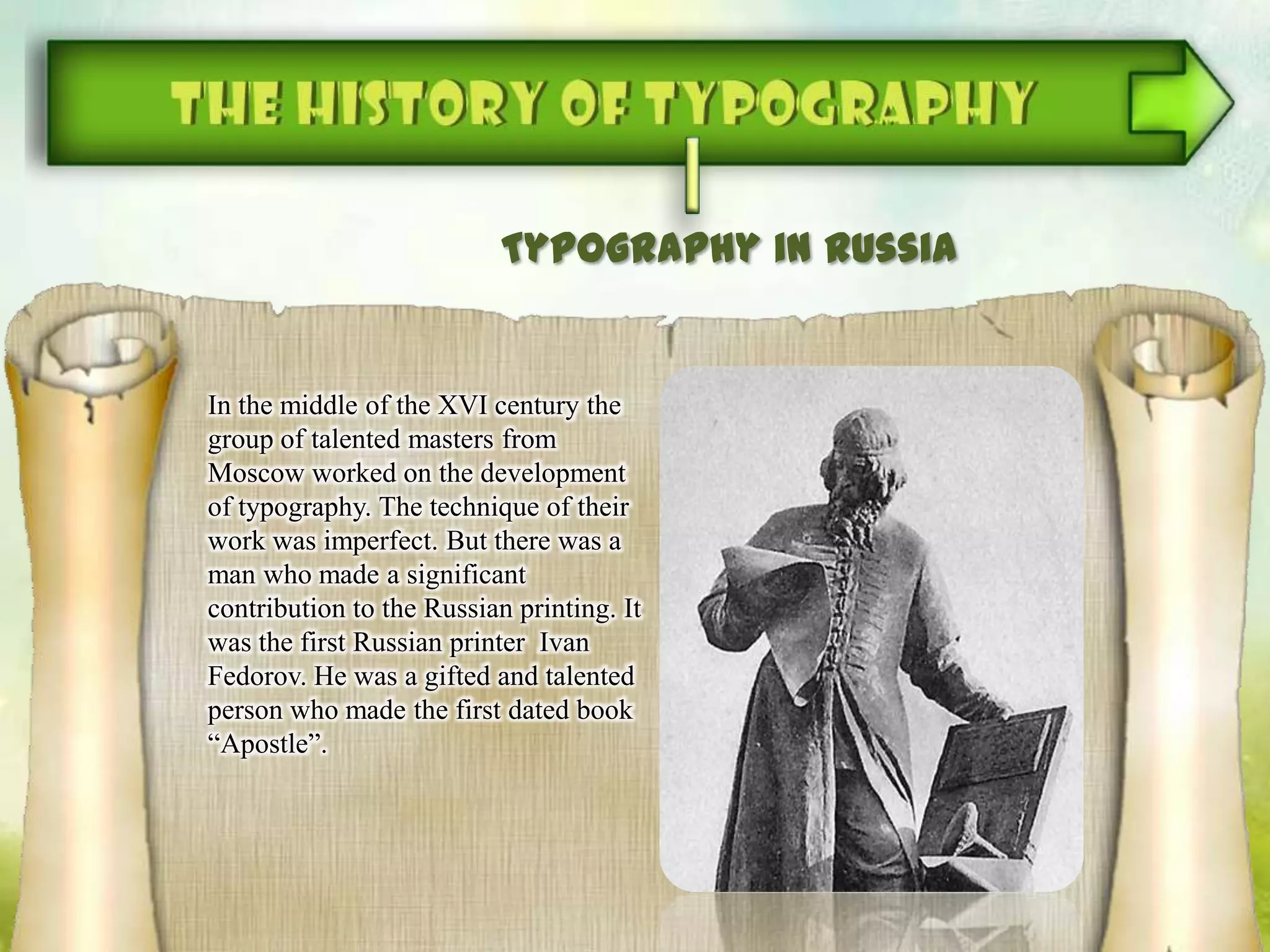 Typography in Russia
In the middle of the XVI century the
group of talented masters from
Moscow worked on the development
of typography. The technique of their
work was imperfect. But there was a
man who made a significant
contribution to the Russian printing. It
was the first Russian printer Ivan
Fedorov. He was a gifted and talented
person who made the first dated book
“Apostle”.
 