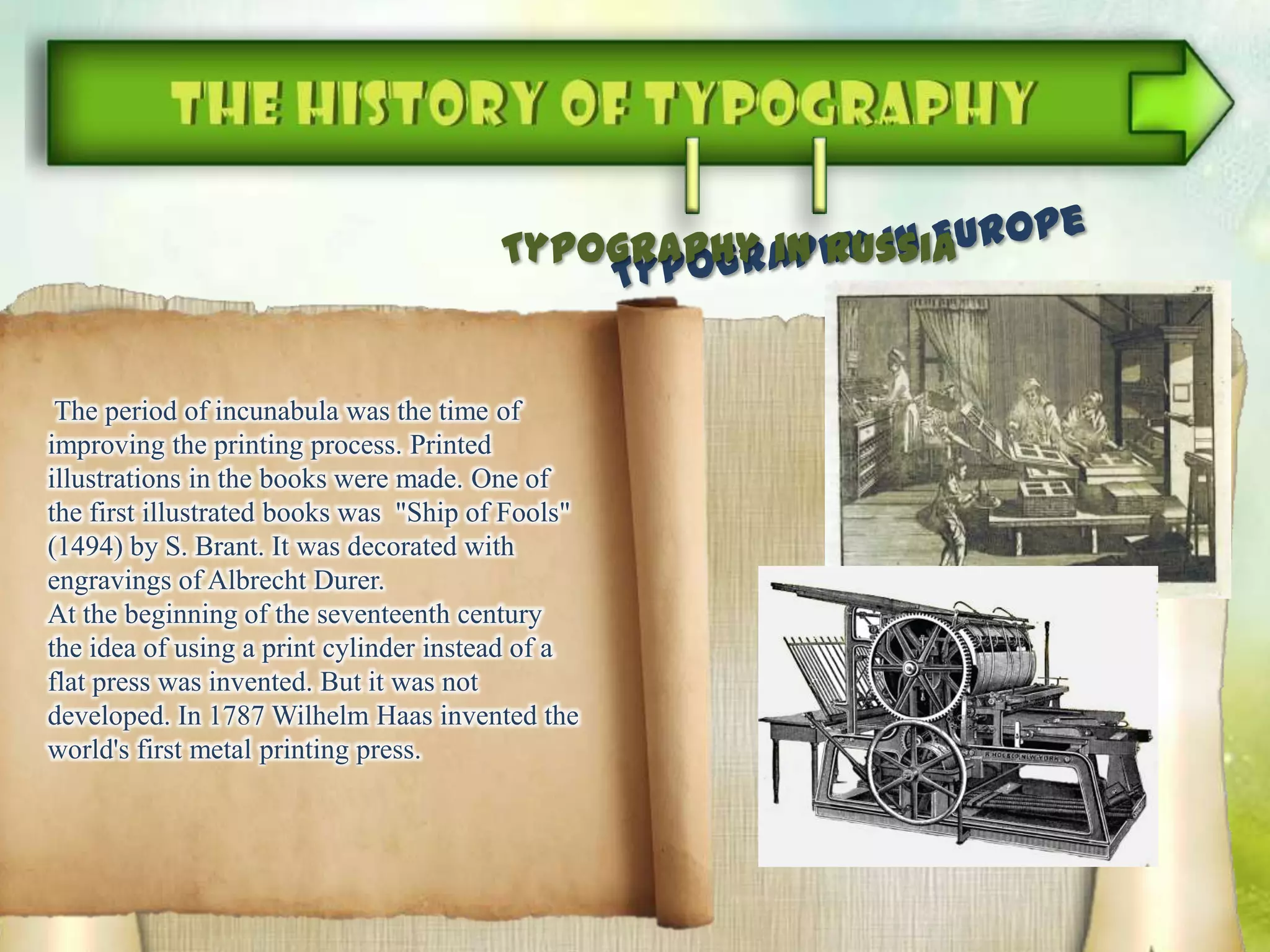 The period of incunabula was the time of
improving the printing process. Printed
illustrations in the books were made. One of
the first illustrated books was "Ship of Fools"
(1494) by S. Brant. It was decorated with
engravings of Albrecht Durer.
At the beginning of the seventeenth century
the idea of ​​using a print cylinder instead of a
flat press was invented. But it was not
developed. In 1787 Wilhelm Haas invented the
world's first metal printing press.
Typography in Russia
 