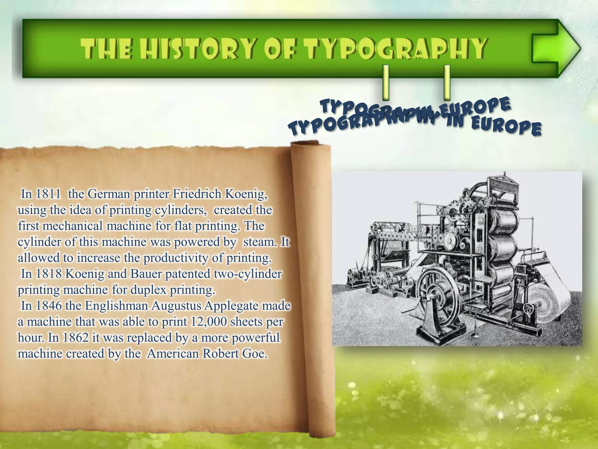 In 1811 the German printer Friedrich Koenig,
using the idea of ​​printing cylinders, created the
first mechanical machine for flat printing. The
cylinder of this machine was powered by steam. It
allowed to increase the productivity of printing.
In 1818 Koenig and Bauer patented two-cylinder
printing machine for duplex printing.
In 1846 the Englishman Augustus Applegate made
a machine that was able to print 12,000 sheets per
hour. In 1862 it was replaced by a more powerful
machine created by the American Robert Goe.
 