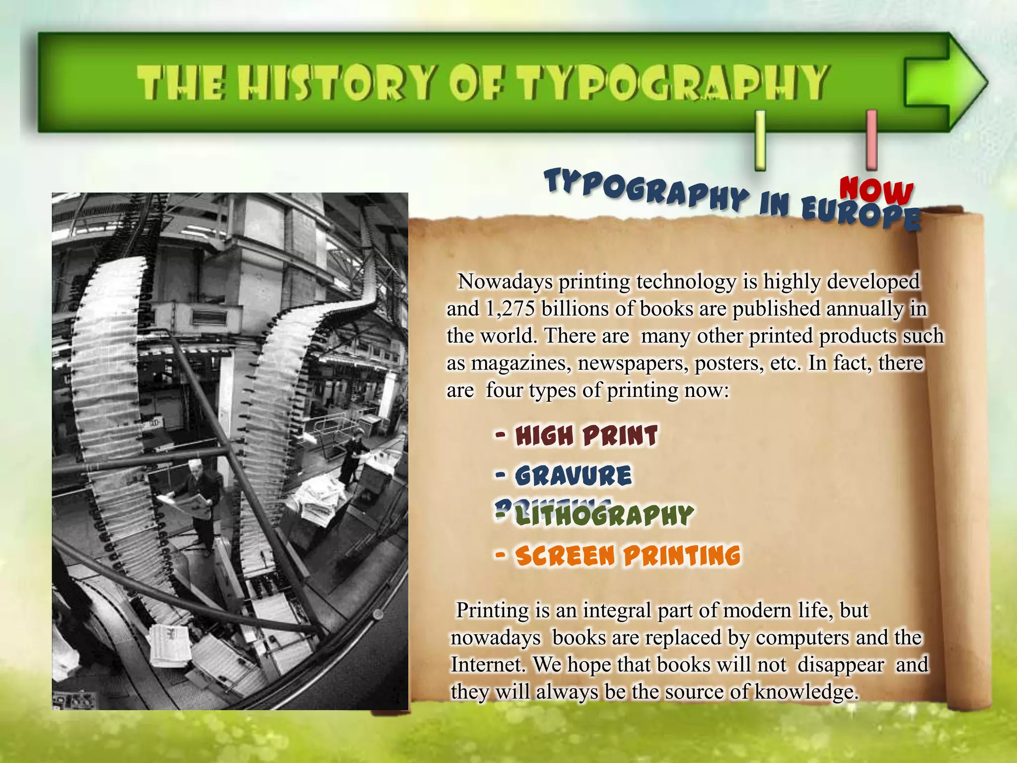 Nowadays printing technology is highly developed
and 1,275 billions of books are published annually in
the world. There are many other printed products such
as magazines, newspapers, posters, etc. In fact, there
are four types of printing now:
Printing is an integral part of modern life, but
nowadays books are replaced by computers and the
Internet. We hope that books will not disappear and
they will always be the source of knowledge.
- High print
- Gravure
printing- Lithography
- Screen printing
 