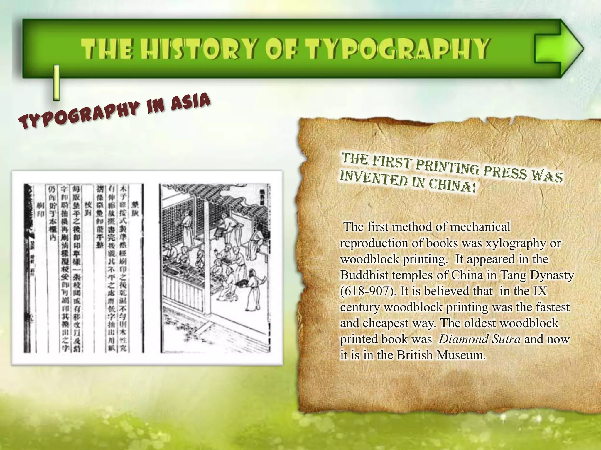 The first method of mechanical
reproduction of books was xylography or
woodblock printing. It appeared in the
Buddhist temples of China in Tang Dynasty
(618-907). It is believed that in the IX
century woodblock printing was the fastest
and cheapest way. The oldest woodblock
printed book was Diamond Sutra and now
it is in the British Museum.
 
