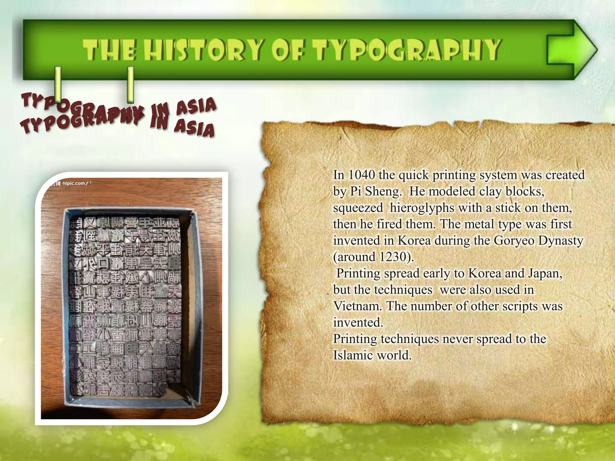 In 1040 the quick printing system was created
by Pi Sheng. He modeled clay blocks,
squeezed hieroglyphs with a stick on them,
then he fired them. The metal type was first
invented in Korea during the Goryeo Dynasty
(around 1230).
Printing spread early to Korea and Japan,
but the techniques were also used in
Vietnam. The number of other scripts was
invented.
Printing techniques never spread to the
Islamic world.
 