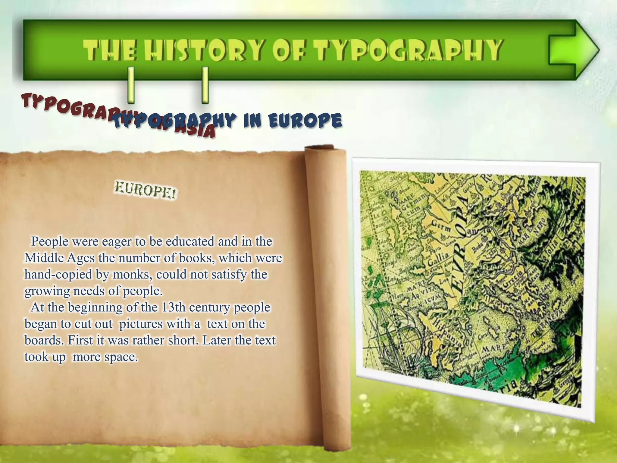 Typography in Europe
People were eager to be educated and in the
Middle Ages the number of books, which were
hand-copied by monks, could not satisfy the
growing needs of people.
At the beginning of the 13th century people
began to cut out pictures with a text on the
boards. First it was rather short. Later the text
took up more space.
 