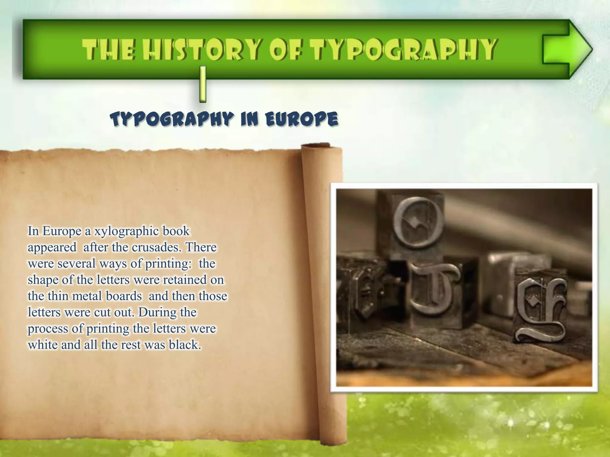 Typography in Europe
In Europe a xylographic book
appeared after the crusades. There
were several ways of printing: the
shape of the letters were retained on
the thin metal boards and then those
letters were cut out. During the
process of printing the letters were
white and all the rest was black.
 