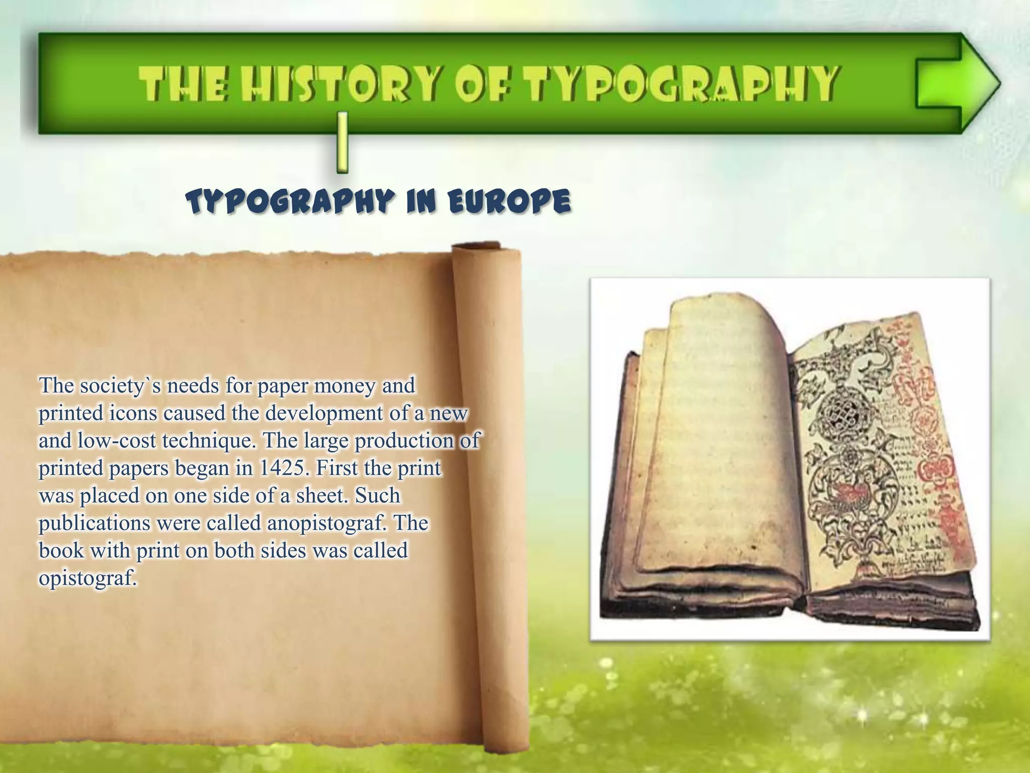 The society`s needs for paper money and
printed icons caused the development of a new
and low-cost technique. The large production of
printed papers began in 1425. First the print
was placed on one side of a sheet. Such
publications were called anopistograf. The
book with print on both sides was called
opistograf.
Typography in Europe
 