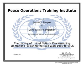 Peace Operations Training Institute
awards
Javier I. Hoyos
this
Certificate of Completion
for completing the course of instruction
Operations Following the Cold War: 1988 to 1996
The History of United Nations Peacekeeping
Harvey J. Langholtz, Ph.D.
Executive Director
Peace Operations Training Institute
10 August 2017
Verify authenticity at http://www.peaceopstraining.org/verify
Serial Number: 258170727
 