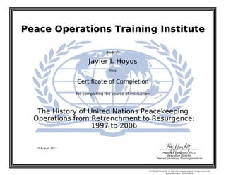 Peace Operations Training Institute
awards
Javier I. Hoyos
this
Certificate of Completion
for completing the course of instruction
1997 to 2006
Operations from Retrenchment to Resurgence:
The History of United Nations Peacekeeping
Harvey J. Langholtz, Ph.D.
Executive Director
Peace Operations Training Institute
22 August 2017
Verify authenticity at http://www.peaceopstraining.org/verify
Serial Number: 817921683
 