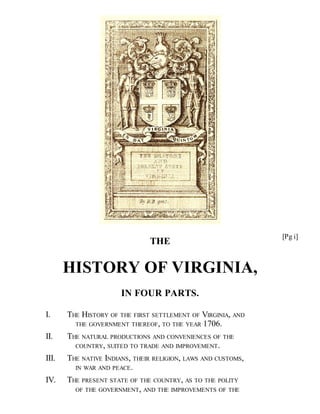 THE
HISTORY OF VIRGINIA,
IN FOUR PARTS.
I. THE HISTORY OF THE FIRST SETTLEMENT OF VIRGINIA, AND
THE GOVERNMENT THEREOF, TO THE YEAR 1706.
II. THE NATURAL PRODUCTIONS AND CONVENIENCES OF THE
COUNTRY, SUITED TO TRADE AND IMPROVEMENT.
III. THE NATIVE INDIANS, THEIR RELIGION, LAWS AND CUSTOMS,
IN WAR AND PEACE.
IV. THE PRESENT STATE OF THE COUNTRY, AS TO THE POLITY
OF THE GOVERNMENT, AND THE IMPROVEMENTS OF THE
[Pg i]
 