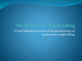 A brief historical account of the development of 
modern day weight lifting 
 