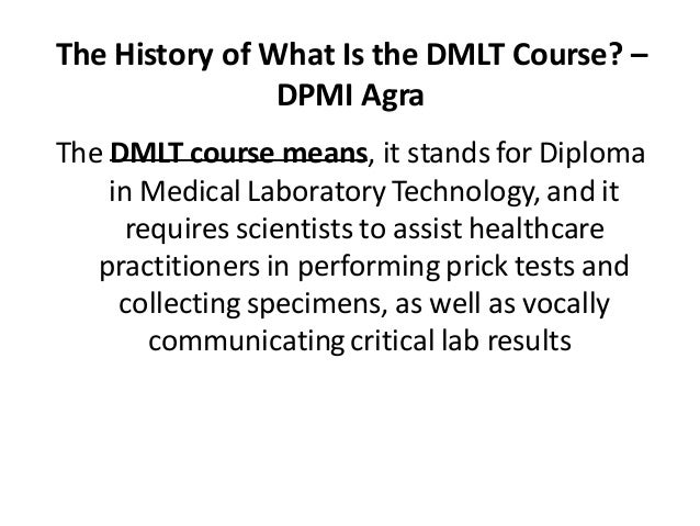 The History of What Is the DMLT Course? –
DPMI Agra
The DMLT course means, it stands for Diploma
in Medical Laboratory Technology, and it
requires scientists to assist healthcare
practitioners in performing prick tests and
collecting specimens, as well as vocally
communicating critical lab results
.
 
