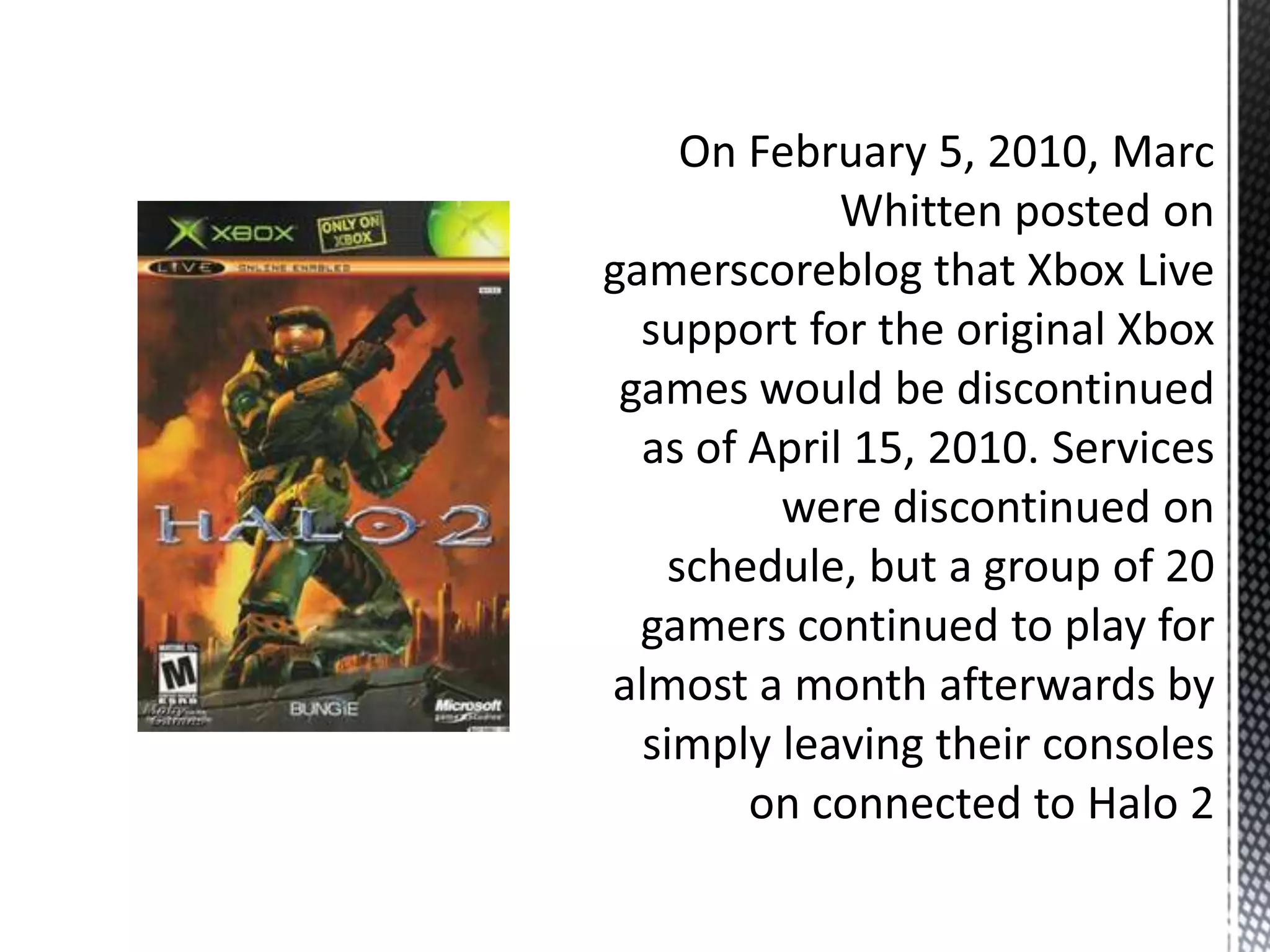  On February 5, 2010, Marc Whitten posted on gamerscoreblog that Xbox Live support for the original Xbox games would be discontinued as of April 15, 2010. Services were discontinued on schedule, but a group of 20 gamers continued to play for almost a month afterwards by simply leaving their consoles on connected to Halo 2