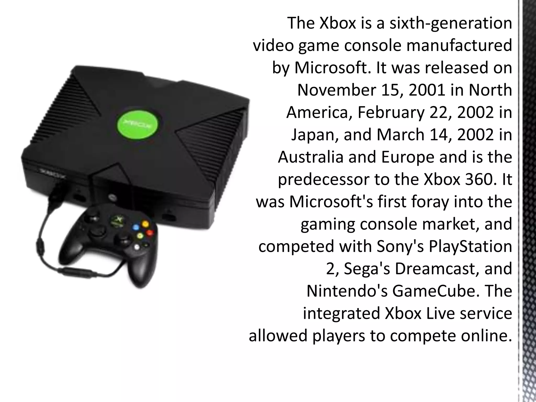 The Xbox is a sixth-generation video game console manufactured by Microsoft. It was released on November 15, 2001 in North America, February 22, 2002 in Japan, and March 14, 2002 in Australia and Europe and is the predecessor to the Xbox 360. It was Microsoft's first foray into the gaming console market, and competed with Sony's PlayStation 2, Sega's Dreamcast, and Nintendo's GameCube. The integrated Xbox Live service allowed players to compete online.