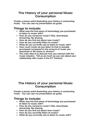 The History of your personal Music
                Consumption
Create a power point illustrating your history in consuming
music. You can use my presentation as guide.

Things to include:
  •   What was the first piece of technology you purchased
      to listen to music with?
  •   How do you consume music? CDs, downloads,
      streaming, file sharing.
  •   How do you find out about new music?
  •   How do you currently listen to music?
  •   What do you currently use to listen to music with?
  •   How much music do you listen to that is actually
      purchased compared to the amount of music you
      download or file share or stream?
  •   The main idea is to discuss how you interact with the
      music industry. Tell us as much as you can about your
      relationship with music in the 21st Century.




      The History of your personal Music
                Consumption
Create a power point illustrating your history in consuming
music. You can use my presentation as guide.

Things to include:
  •   What was the first piece of technology you purchased
      to listen to music with?
  •   How do you consume music? CDs, downloads,
      streaming, file sharing.
  •   How do you find out about new music?
  •   How do you currently listen to music?
  •   What do you currently use to listen to music with?
 