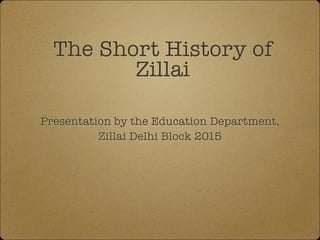 The Short History of
Zillai
Presentation by the Education Department,
Zillai Delhi Block 2015
 