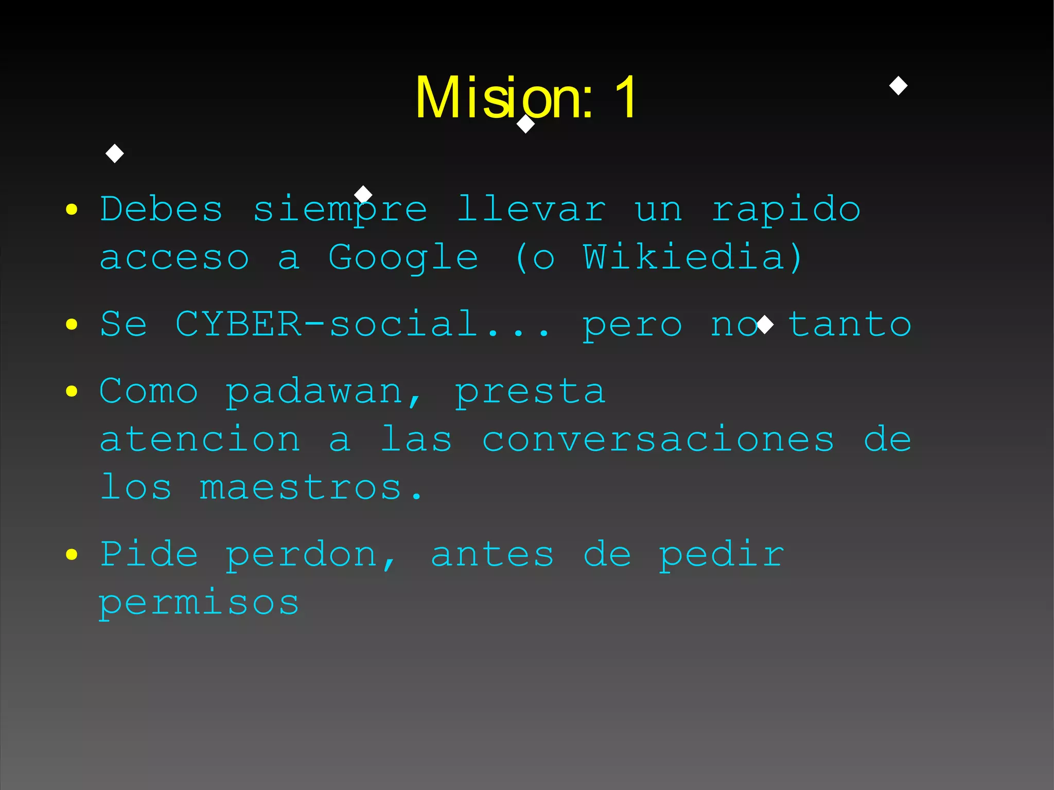 Mision: 1
● Debes siempre llevar un rapido
acceso a Google (o Wikiedia)
● Se CYBER-social... pero no tanto
● Como padawan, presta
atencion a las conversaciones de
los maestros.
● Pide perdon, antes de pedir
permisos