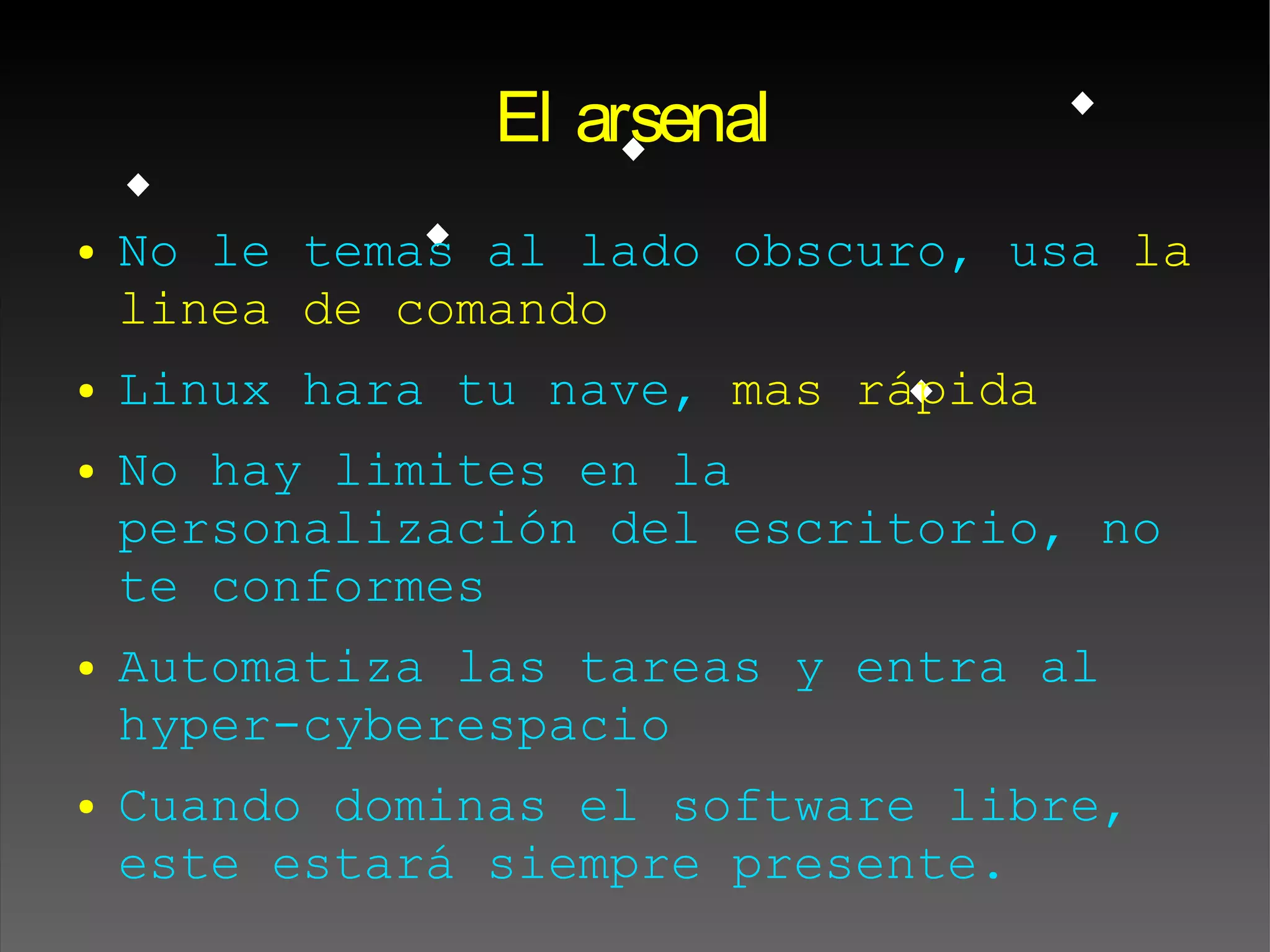 El arsenal
● No le temas al lado obscuro, usa la
linea de comando
● Linux hara tu nave, mas rápida
● No hay limites en la
personalización del escritorio, no
te conformes
● Automatiza las tareas y entra al
hyper-cyberespacio
● Cuando dominas el software libre,
este estará siempre presente.