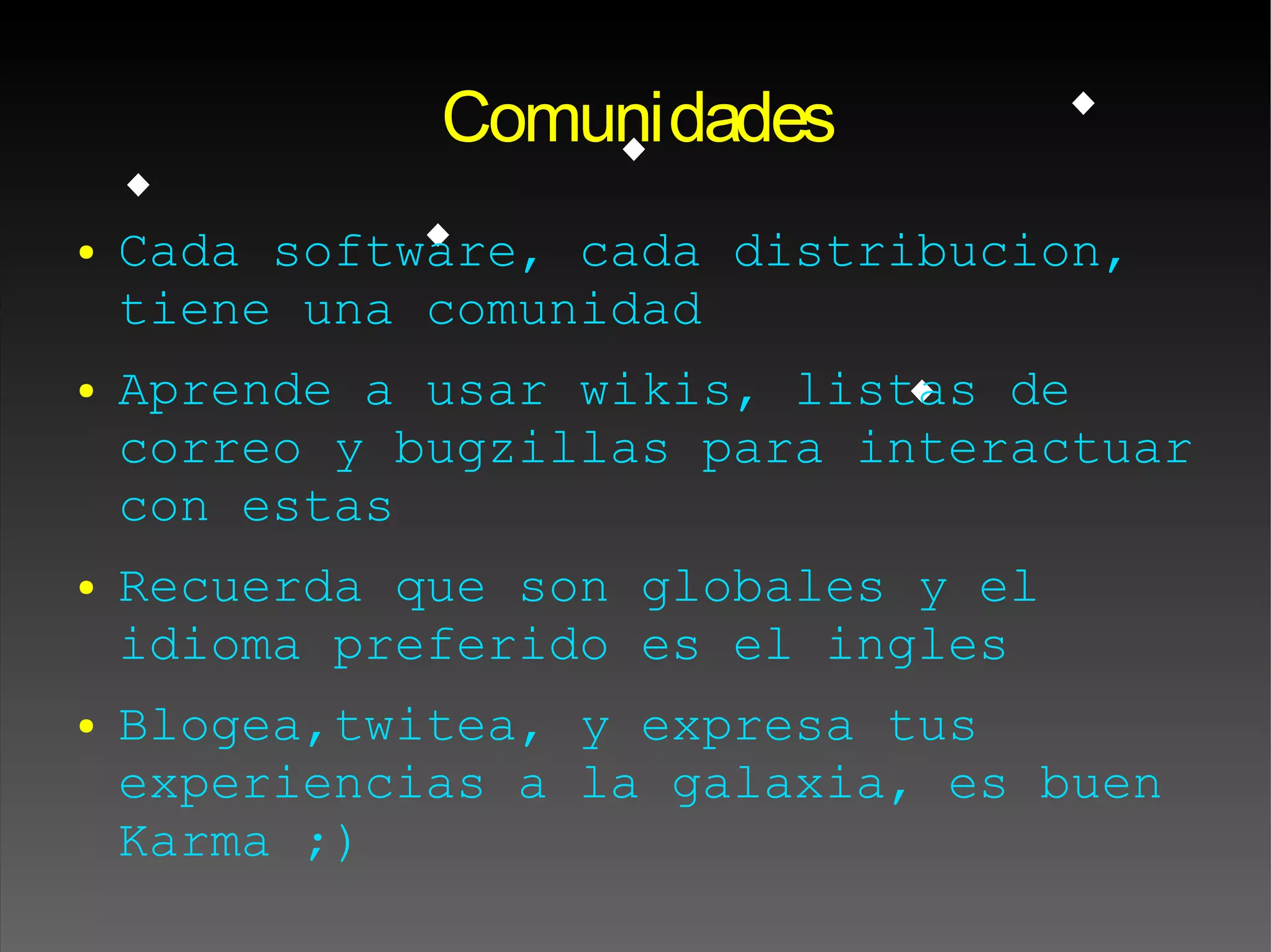 Comunidades
● Cada software, cada distribucion,
tiene una comunidad
● Aprende a usar wikis, listas de
correo y bugzillas para interactuar
con estas
● Recuerda que son globales y el
idioma preferido es el ingles
● Blogea,twitea, y expresa tus
experiencias a la galaxia, es buen
Karma ;)