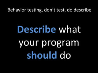 Behavior	
  tesZng,	
  don’t	
  test,	
  do	
  describe	
  
Describe	
  what	
  
your	
  program	
  
should	
  do	
  
 
