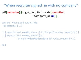 let!(:recruiter)	
  {	
  login_recruiter	
  create(:recruiter,	
  	
   	
  
	
   	
   	
   	
   	
   	
  company_id:	
  nil)	
  }	
  
	
  	
  
context	
  "when	
  good	
  params"	
  do	
  
	
  let(:params)	
  {	
  …	
  }	
  
	
  	
  
	
  	
  it	
  {	
  expect	
  {	
  post	
  :create,	
  params	
  }.to	
  change(Company,	
  :count).by	
  1	
  }	
  
	
  	
  it	
  {	
  expect	
  {	
  post	
  :create,	
  params	
  }.to	
  
	
   	
   	
   	
  change(Ac1onMailer::Base.deliveries,	
  :count).by	
  2	
  }	
  
	
  
end	
  
“When	
  recruiter	
  signed_in	
  with	
  no	
  company”	

 