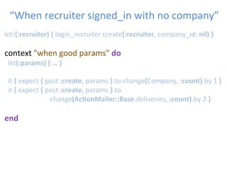 let!(:recruiter)	
  {	
  login_recruiter	
  create(:recruiter,	
  company_id:	
  nil)	
  }	
  
	
  	
  
context	
  "when	
  good	
  params"	
  do	
  
	
  let(:params)	
  {	
  …	
  }	
  
	
  	
  
	
  	
  it	
  {	
  expect	
  {	
  post	
  :create,	
  params	
  }.to	
  change(Company,	
  :count).by	
  1	
  }	
  
	
  	
  it	
  {	
  expect	
  {	
  post	
  :create,	
  params	
  }.to	
  
	
   	
   	
   	
  change(Ac1onMailer::Base.deliveries,	
  :count).by	
  2	
  }	
  
	
  
end	
  
“When	
  recruiter	
  signed_in	
  with	
  no	
  company”	

 