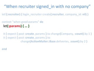 let!(:recruiter)	
  {	
  login_recruiter	
  create(:recruiter,	
  company_id:	
  nil)	
  }	
  
	
  	
  
context	
  "when	
  good	
  params"	
  do	
  
	
  let(:params)	
  {	
  …	
  }	
  
	
  	
  
	
  	
  it	
  {	
  expect	
  {	
  post	
  :create,	
  params	
  }.to	
  change(Company,	
  :count).by	
  1	
  }	
  
	
  	
  it	
  {	
  expect	
  {	
  post	
  :create,	
  params	
  }.to	
  
	
   	
   	
   	
  change(Ac1onMailer::Base.deliveries,	
  :count).by	
  2	
  }	
  
	
  
end	
  
“When	
  recruiter	
  signed_in	
  with	
  no	
  company”	

 