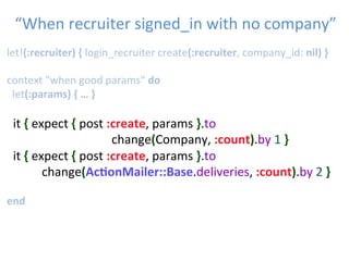 let!(:recruiter)	
  {	
  login_recruiter	
  create(:recruiter,	
  company_id:	
  nil)	
  }	
  
	
  	
  
context	
  "when	
  good	
  params"	
  do	
  
	
  let(:params)	
  {	
  …	
  }	
  
	
  	
  
	
  	
  it	
  {	
  expect	
  {	
  post	
  :create,	
  params	
  }.to	
   	
   	
   	
  
	
   	
   	
   	
   	
  change(Company,	
  :count).by	
  1	
  }	
  
	
  	
  it	
  {	
  expect	
  {	
  post	
  :create,	
  params	
  }.to	
   	
   	
   	
  
	
   	
   	
  change(Ac1onMailer::Base.deliveries,	
  :count).by	
  2	
  }	
  
	
  
end	
  
“When	
  recruiter	
  signed_in	
  with	
  no	
  company”	

 