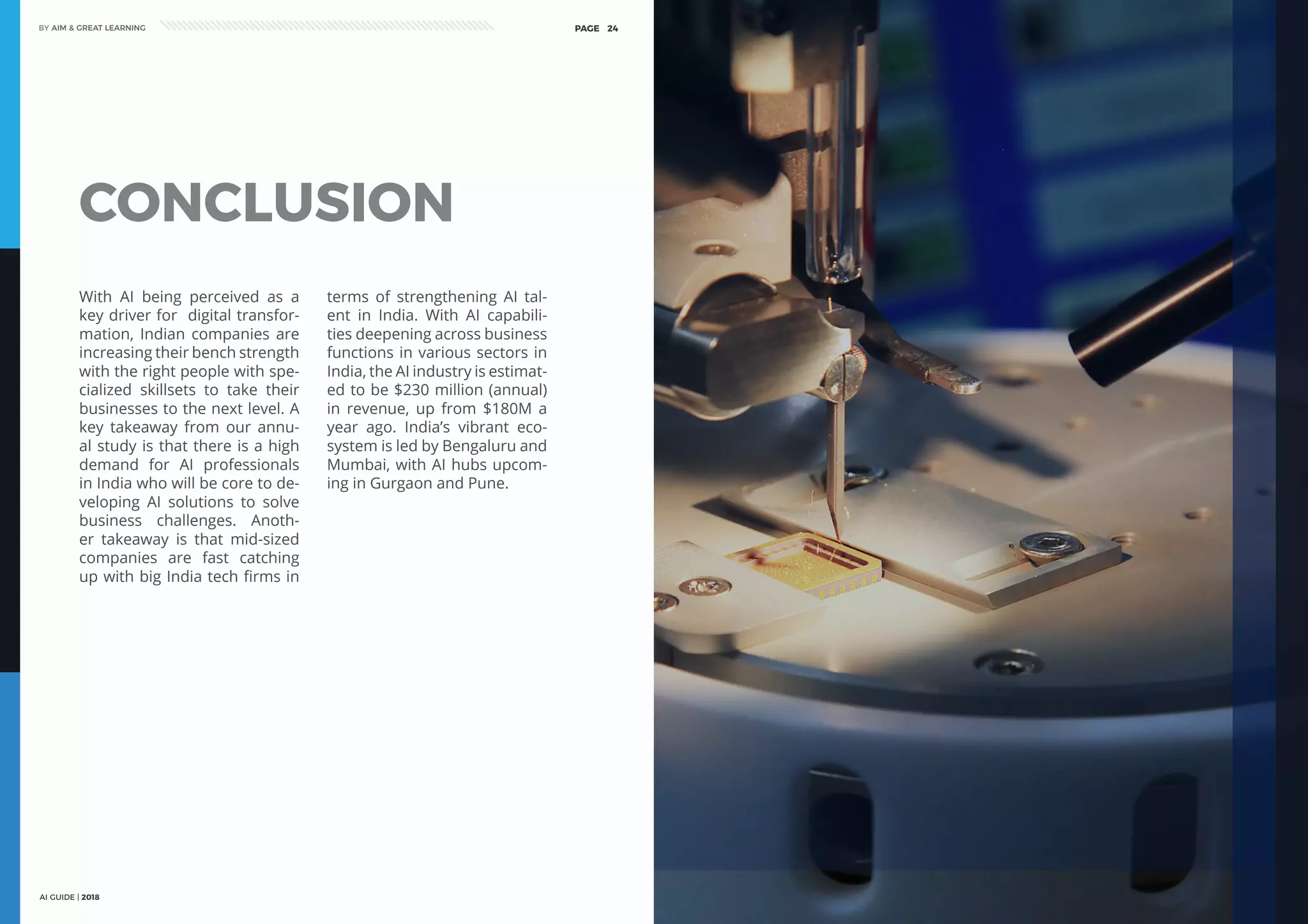 AI GUIDE | 2018
BY AIM & GREAT LEARNINGBY AIM & GREAT LEARNING
AI GUIDE | 2018
PAGE 24 PAGE 25
CONCLUSION
With AI being perceived as a
key driver for digital transfor-
mation, Indian companies are
increasing their bench strength
with the right people with spe-
cialized skillsets to take their
businesses to the next level. A
key takeaway from our annu-
al study is that there is a high
demand for AI professionals
in India who will be core to de-
veloping AI solutions to solve
business challenges. Anoth-
er takeaway is that mid-sized
companies are fast catching
up with big India tech firms in
terms of strengthening AI tal-
ent in India. With AI capabili-
ties deepening across business
functions in various sectors in
India, the AI industry is estimat-
ed to be $230 million (annual)
in revenue, up from $180M a
year ago. India’s vibrant eco-
system is led by Bengaluru and
Mumbai, with AI hubs upcom-
ing in Gurgaon and Pune.
 