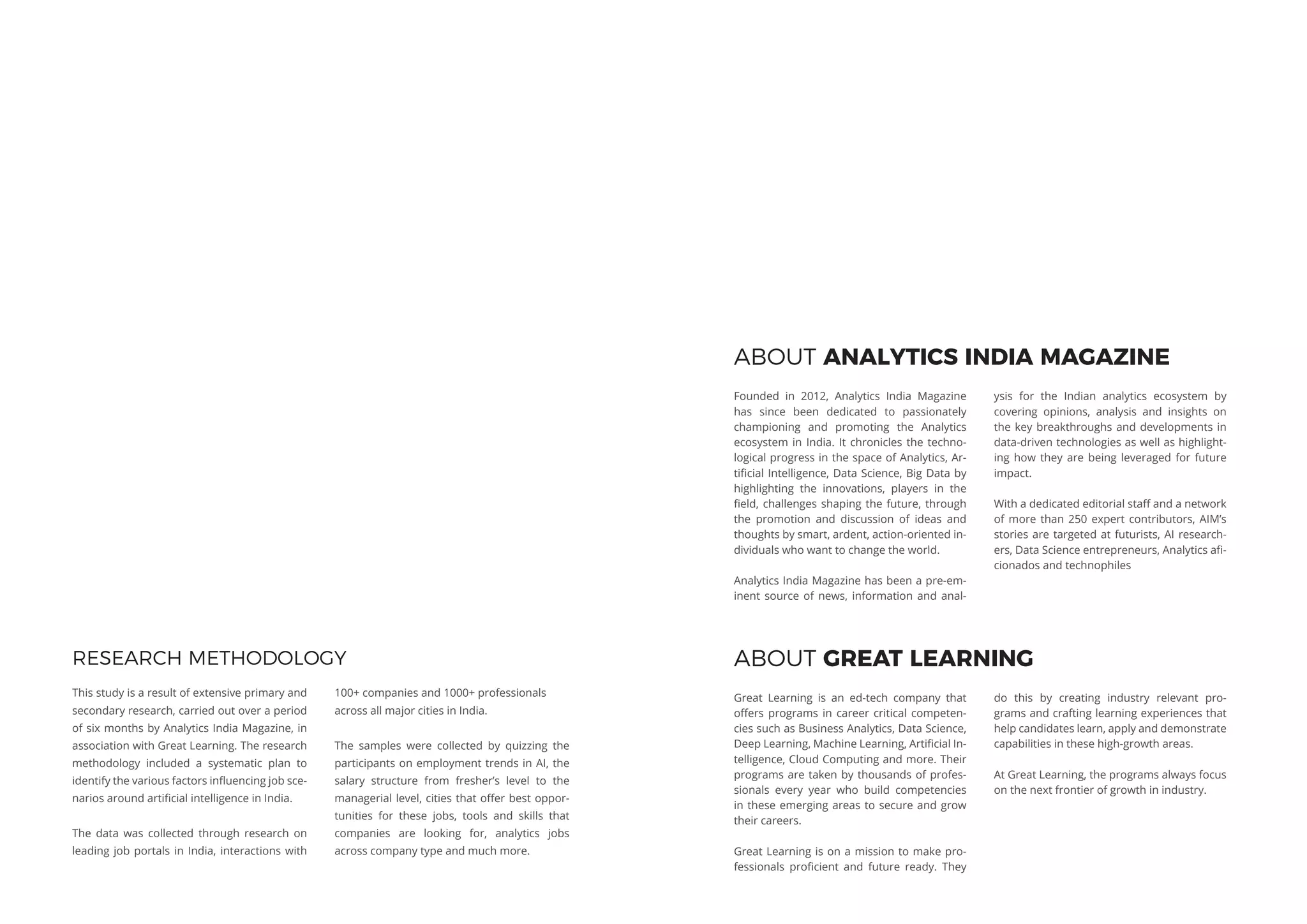 RESEARCH METHODOLOGY
This study is a result of extensive primary and
secondary research, carried out over a period
of six months by Analytics India Magazine, in
association with Great Learning. The research
methodology included a systematic plan to
identify the various factors influencing job sce-
narios around artificial intelligence in India.
The data was collected through research on
leading job portals in India, interactions with
100+ companies and 1000+ professionals
across all major cities in India.
The samples were collected by quizzing the
participants on employment trends in AI, the
salary structure from fresher’s level to the
managerial level, cities that offer best oppor-
tunities for these jobs, tools and skills that
companies are looking for, analytics jobs
across company type and much more.
ABOUT ANALYTICS INDIA MAGAZINE
Founded in 2012, Analytics India Magazine
has since been dedicated to passionately
championing and promoting the Analytics
ecosystem in India. It chronicles the techno-
logical progress in the space of Analytics, Ar-
tificial Intelligence, Data Science, Big Data by
highlighting the innovations, players in the
field, challenges shaping the future, through
the promotion and discussion of ideas and
thoughts by smart, ardent, action-oriented in-
dividuals who want to change the world.
Analytics India Magazine has been a pre-em-
inent source of news, information and anal-
ysis for the Indian analytics ecosystem by
covering opinions, analysis and insights on
the key breakthroughs and developments in
data-driven technologies as well as highlight-
ing how they are being leveraged for future
impact.
With a dedicated editorial staff and a network
of more than 250 expert contributors, AIM’s
stories are targeted at futurists, AI research-
ers, Data Science entrepreneurs, Analytics afi-
cionados and technophiles
ABOUT GREAT LEARNING
Great Learning is an ed-tech company that
offers programs in career critical competen-
cies such as Business Analytics, Data Science,
Deep Learning, Machine Learning, Artificial In-
telligence, Cloud Computing and more. Their
programs are taken by thousands of profes-
sionals every year who build competencies
in these emerging areas to secure and grow
their careers.
Great Learning is on a mission to make pro-
fessionals proficient and future ready. They
do this by creating industry relevant pro-
grams and crafting learning experiences that
help candidates learn, apply and demonstrate
capabilities in these high-growth areas.
At Great Learning, the programs always focus
on the next frontier of growth in industry.
 
