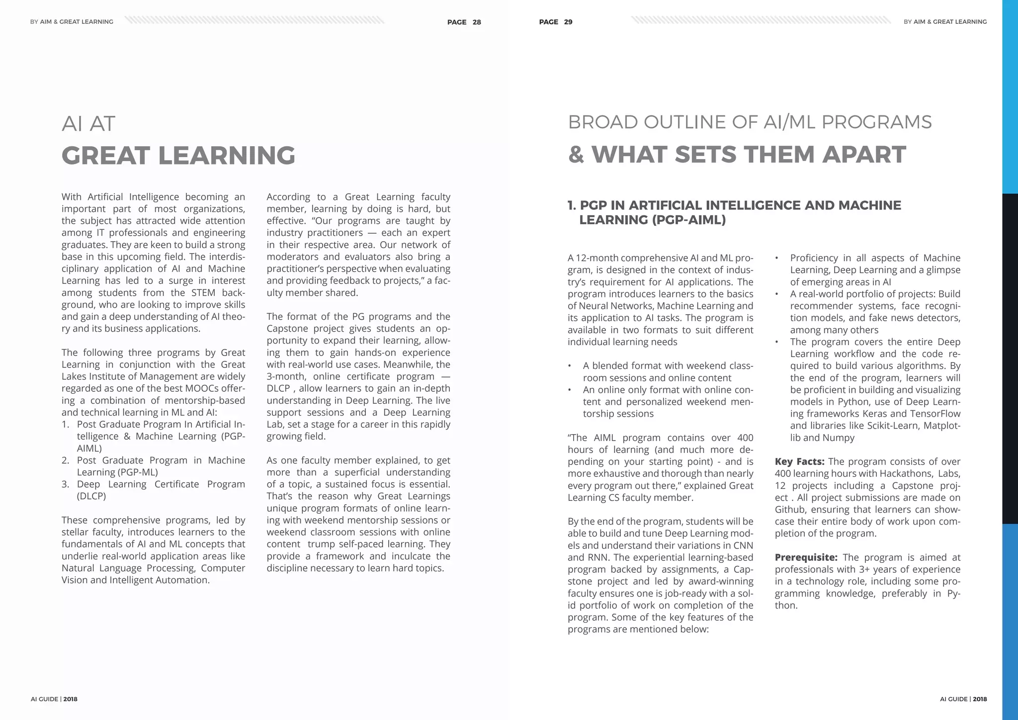 AI GUIDE | 2018
BY AIM & GREAT LEARNINGBY AIM & GREAT LEARNING
AI GUIDE | 2018
PAGE 28 PAGE 29
GREAT LEARNING
AI AT
With Artificial Intelligence becoming an
important part of most organizations,
the subject has attracted wide attention
among IT professionals and engineering
graduates. They are keen to build a strong
base in this upcoming field. The interdis-
ciplinary application of AI and Machine
Learning has led to a surge in interest
among students from the STEM back-
ground, who are looking to improve skills
and gain a deep understanding of AI theo-
ry and its business applications.
The following three programs by Great
Learning in conjunction with the Great
Lakes Institute of Management are widely
regarded as one of the best MOOCs offer-
ing a combination of mentorship-based
and technical learning in ML and AI:
1.	 Post Graduate Program In Artificial In-
telligence & Machine Learning (PGP-
AIML)
2.	 Post Graduate Program in Machine
Learning (PGP-ML)
3.	 Deep Learning Certificate Program
(DLCP)
These comprehensive programs, led by
stellar faculty, introduces learners to the
fundamentals of AI and ML concepts that
underlie real-world application areas like
Natural Language Processing, Computer
Vision and Intelligent Automation.
According to a Great Learning faculty
member, learning by doing is hard, but
effective. “Our programs are taught by
industry practitioners — each an expert
in their respective area. Our network of
moderators and evaluators also bring a
practitioner’s perspective when evaluating
and providing feedback to projects,” a fac-
ulty member shared.
The format of the PG programs and the
Capstone project gives students an op-
portunity to expand their learning, allow-
ing them to gain hands-on experience
with real-world use cases. Meanwhile, the
3-month, online certificate program ―
DLCP , allow learners to gain an in-depth
understanding in Deep Learning. The live
support sessions and a Deep Learning
Lab, set a stage for a career in this rapidly
growing field.
As one faculty member explained, to get
more than a superficial understanding
of a topic, a sustained focus is essential.
That’s the reason why Great Learnings
unique program formats of online learn-
ing with weekend mentorship sessions or
weekend classroom sessions with online
content trump self-paced learning. They
provide a framework and inculcate the
discipline necessary to learn hard topics.
& WHAT SETS THEM APART
BROAD OUTLINE OF AI/ML PROGRAMS
A 12-month comprehensive AI and ML pro-
gram, is designed in the context of indus-
try’s requirement for AI applications. The
program introduces learners to the basics
of Neural Networks, Machine Learning and
its application to AI tasks. The program is
available in two formats to suit different
individual learning needs
•	 A blended format with weekend class-
room sessions and online content
•	 An online only format with online con-
tent and personalized weekend men-
torship sessions
“The AIML program contains over 400
hours of learning (and much more de-
pending on your starting point) - and is
more exhaustive and thorough than nearly
every program out there,” explained Great
Learning CS faculty member.
By the end of the program, students will be
able to build and tune Deep Learning mod-
els and understand their variations in CNN
and RNN. The experiential learning-based
program backed by assignments, a Cap-
stone project and led by award-winning
faculty ensures one is job-ready with a sol-
id portfolio of work on completion of the
program. Some of the key features of the
programs are mentioned below:
•	 Proficiency in all aspects of Machine
Learning, Deep Learning and a glimpse
of emerging areas in AI
•	 A real-world portfolio of projects: Build
recommender systems, face recogni-
tion models, and fake news detectors,
among many others
•	 The program covers the entire Deep
Learning workflow and the code re-
quired to build various algorithms. By
the end of the program, learners will
be proficient in building and visualizing
models in Python, use of Deep Learn-
ing frameworks Keras and TensorFlow
and libraries like Scikit-Learn, Matplot-
lib and Numpy
Key Facts: The program consists of over
400 learning hours with Hackathons, Labs,
12 projects including a Capstone proj-
ect . All project submissions are made on
Github, ensuring that learners can show-
case their entire body of work upon com-
pletion of the program.
Prerequisite: The program is aimed at
professionals with 3+ years of experience
in a technology role, including some pro-
gramming knowledge, preferably in Py-
thon.
1. PGP IN ARTIFICIAL INTELLIGENCE AND MACHINE
LEARNING (PGP-AIML)
 