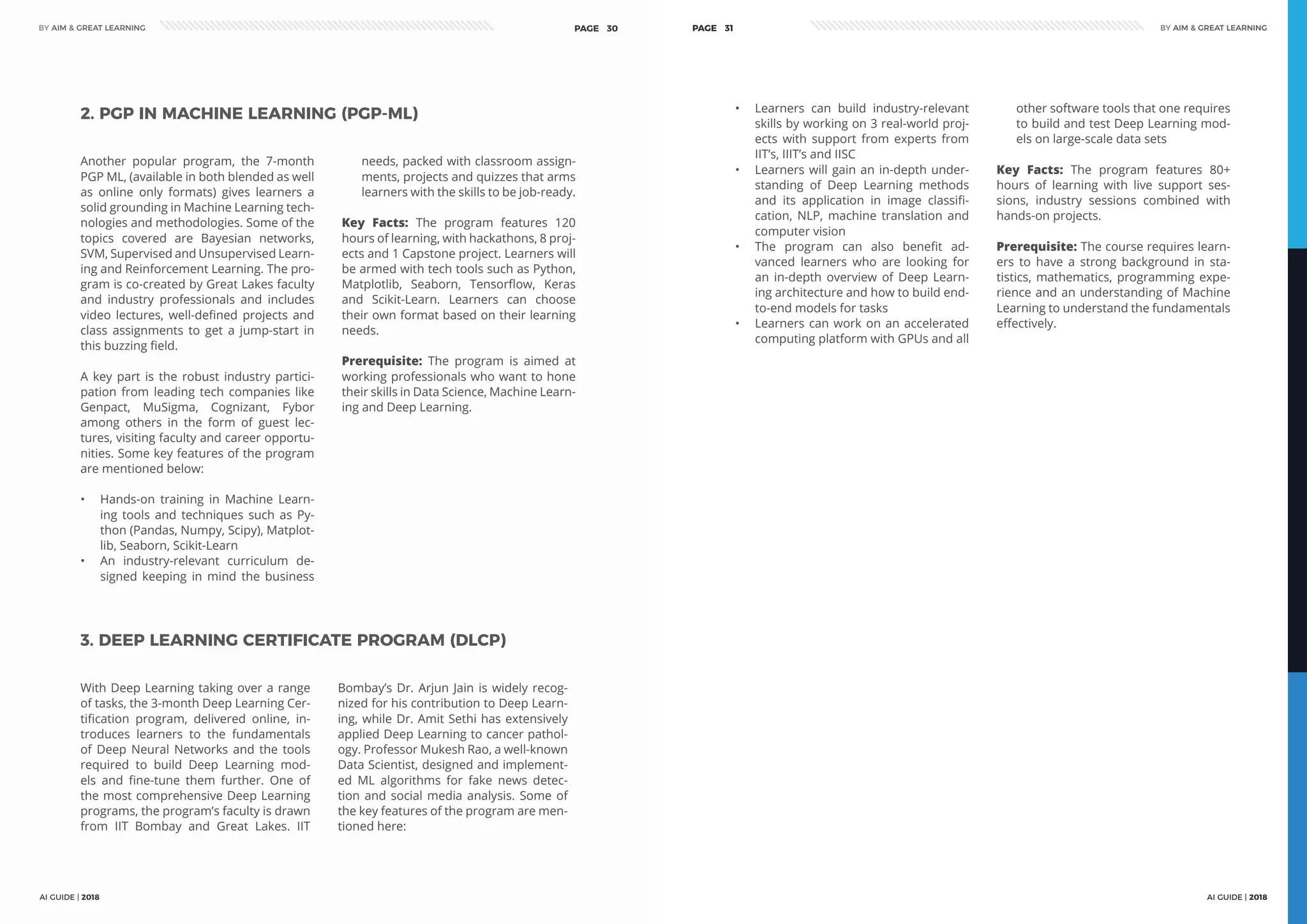 AI GUIDE | 2018
BY AIM & GREAT LEARNINGBY AIM & GREAT LEARNING
AI GUIDE | 2018
PAGE 30 PAGE 31
Another popular program, the 7-month
PGP ML, (available in both blended as well
as online only formats) gives learners a
solid grounding in Machine Learning tech-
nologies and methodologies. Some of the
topics covered are Bayesian networks,
SVM, Supervised and Unsupervised Learn-
ing and Reinforcement Learning. The pro-
gram is co-created by Great Lakes faculty
and industry professionals and includes
video lectures, well-defined projects and
class assignments to get a jump-start in
this buzzing field.
A key part is the robust industry partici-
pation from leading tech companies like
Genpact, MuSigma, Cognizant, Fybor
among others in the form of guest lec-
tures, visiting faculty and career opportu-
nities. Some key features of the program
are mentioned below:
•	 Hands-on training in Machine Learn-
ing tools and techniques such as Py-
thon (Pandas, Numpy, Scipy), Matplot-
lib, Seaborn, Scikit-Learn
•	 An industry-relevant curriculum de-
signed keeping in mind the business
needs, packed with classroom assign-
ments, projects and quizzes that arms
learners with the skills to be job-ready.
Key Facts: The program features 120
hours of learning, with hackathons, 8 proj-
ects and 1 Capstone project. Learners will
be armed with tech tools such as Python,
Matplotlib, Seaborn, Tensorflow, Keras
and Scikit-Learn. Learners can choose
their own format based on their learning
needs.
Prerequisite: The program is aimed at
working professionals who want to hone
their skills in Data Science, Machine Learn-
ing and Deep Learning.
2. PGP IN MACHINE LEARNING (PGP-ML)
With Deep Learning taking over a range
of tasks, the 3-month Deep Learning Cer-
tification program, delivered online, in-
troduces learners to the fundamentals
of Deep Neural Networks and the tools
required to build Deep Learning mod-
els and fine-tune them further. One of
the most comprehensive Deep Learning
programs, the program’s faculty is drawn
from IIT Bombay and Great Lakes. IIT
Bombay’s Dr. Arjun Jain is widely recog-
nized for his contribution to Deep Learn-
ing, while Dr. Amit Sethi has extensively
applied Deep Learning to cancer pathol-
ogy. Professor Mukesh Rao, a well-known
Data Scientist, designed and implement-
ed ML algorithms for fake news detec-
tion and social media analysis. Some of
the key features of the program are men-
tioned here:
3. DEEP LEARNING CERTIFICATE PROGRAM (DLCP)
•	 Learners can build industry-relevant
skills by working on 3 real-world proj-
ects with support from experts from
IIT’s, IIIT’s and IISC
•	 Learners will gain an in-depth under-
standing of Deep Learning methods
and its application in image classifi-
cation, NLP, machine translation and
computer vision
•	 The program can also benefit ad-
vanced learners who are looking for
an in-depth overview of Deep Learn-
ing architecture and how to build end-
to-end models for tasks
•	 Learners can work on an accelerated
computing platform with GPUs and all
other software tools that one requires
to build and test Deep Learning mod-
els on large-scale data sets
Key Facts: The program features 80+
hours of learning with live support ses-
sions, industry sessions combined with
hands-on projects.
Prerequisite: The course requires learn-
ers to have a strong background in sta-
tistics, mathematics, programming expe-
rience and an understanding of Machine
Learning to understand the fundamentals
effectively.
 