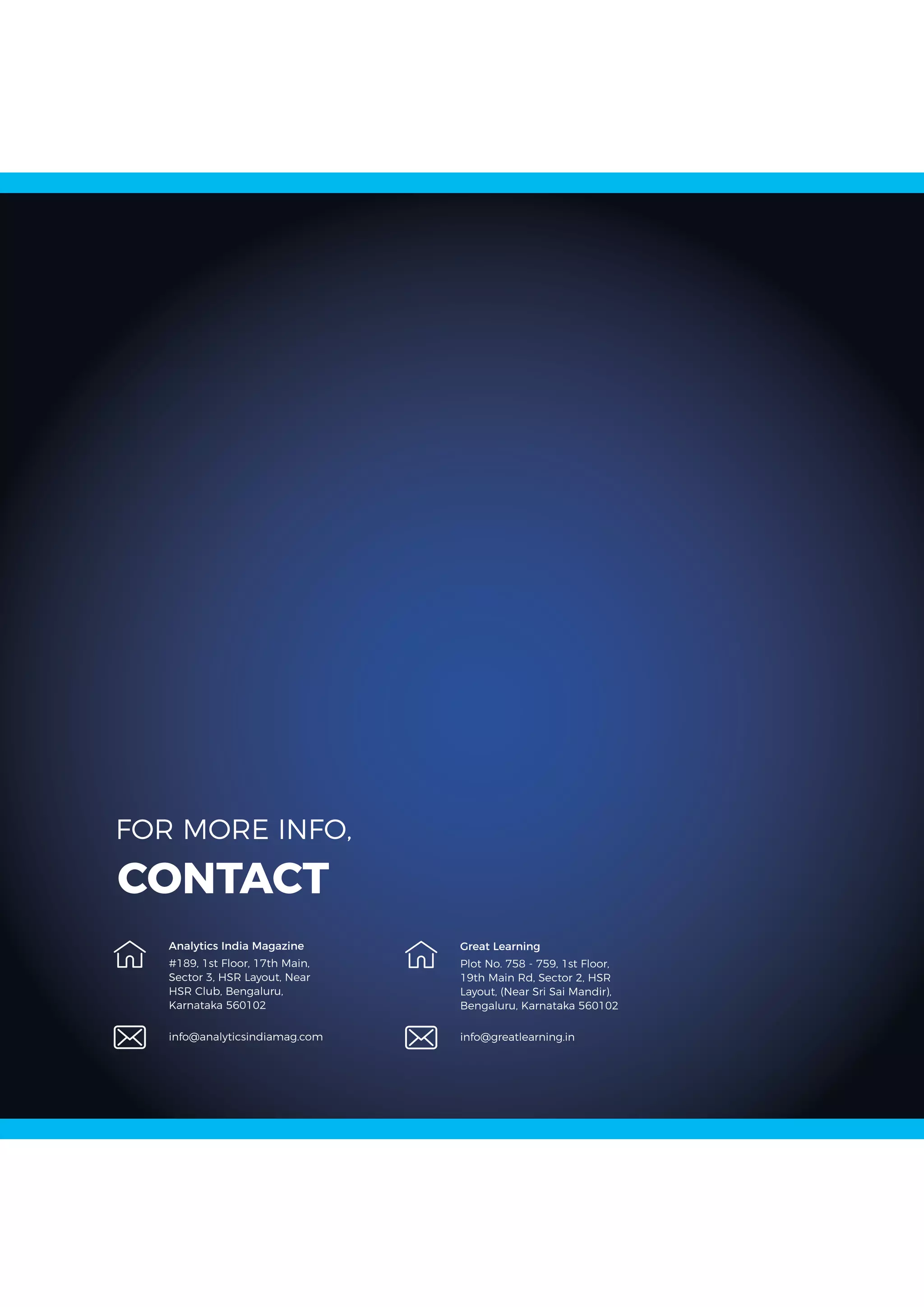 #189, 1st Floor, 17th Main,
Sector 3, HSR Layout, Near
HSR Club, Bengaluru,
Karnataka 560102
info@analyticsindiamag.com
FOR MORE INFO,
CONTACT
Analytics India Magazine
Plot No. 758 - 759, 1st Floor,
19th Main Rd, Sector 2, HSR
Layout, (Near Sri Sai Mandir),
Bengaluru, Karnataka 560102
info@greatlearning.in
Great Learning
 