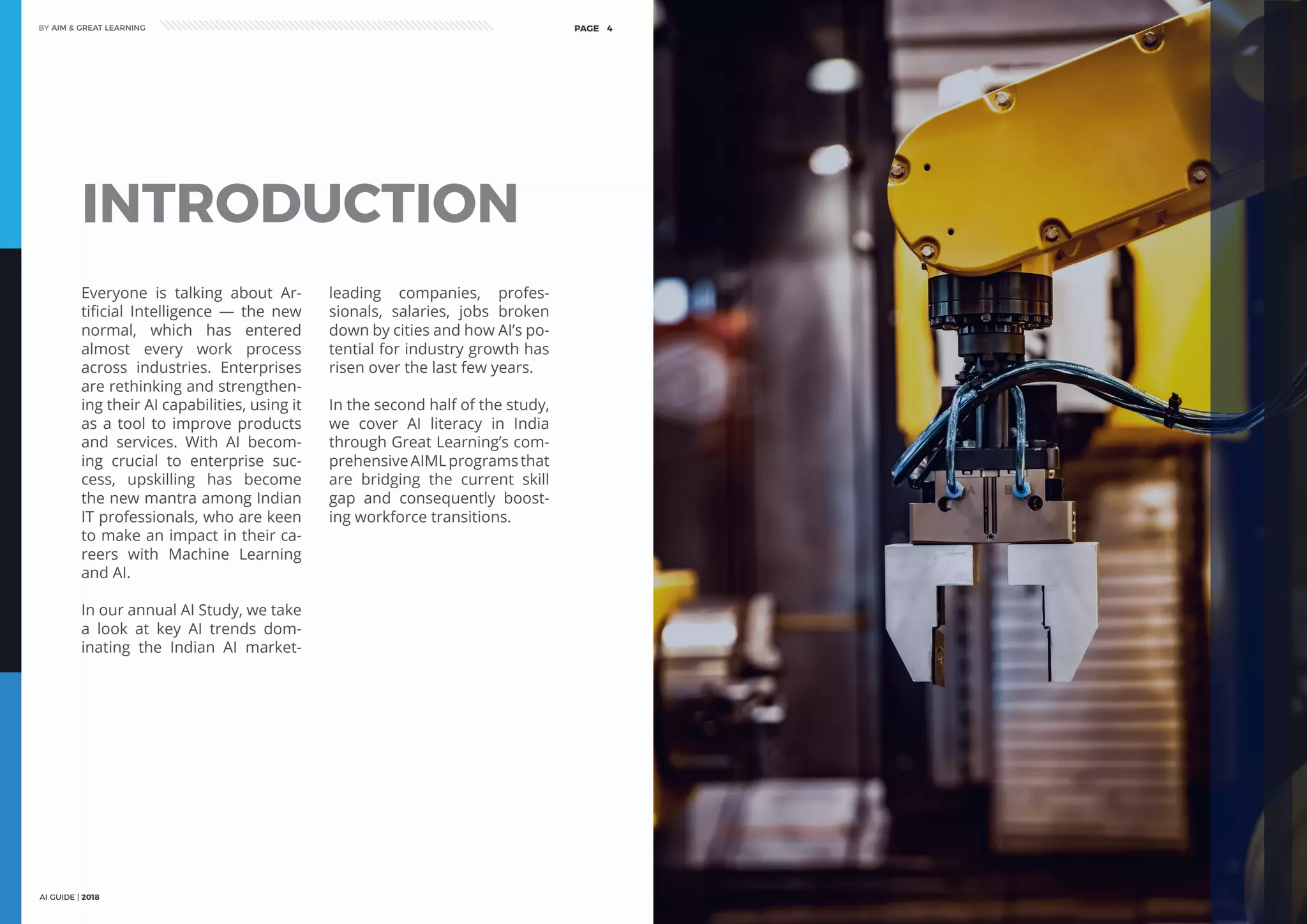 AI GUIDE | 2018
BY AIM & GREAT LEARNINGBY AIM & GREAT LEARNING
AI GUIDE | 2018
PAGE 4 PAGE 5
INTRODUCTION
Everyone is talking about Ar-
tificial Intelligence — the new
normal, which has entered
almost every work process
across industries. Enterprises
are rethinking and strengthen-
ing their AI capabilities, using it
as a tool to improve products
and services. With AI becom-
ing crucial to enterprise suc-
cess, upskilling has become
the new mantra among Indian
IT professionals, who are keen
to make an impact in their ca-
reers with Machine Learning
and AI.
In our annual AI Study, we take
a look at key AI trends dom-
inating the Indian AI market-
leading companies, profes-
sionals, salaries, jobs broken
down by cities and how AI’s po-
tential for industry growth has
risen over the last few years.
In the second half of the study,
we cover AI literacy in India
through Great Learning’s com-
prehensiveAIMLprogramsthat
are bridging the current skill
gap and consequently boost-
ing workforce transitions.
 