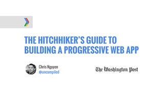 THE HITCHHIKER’S GUIDE TO
BUILDING A PROGRESSIVE WEB APP
Chris Nguyen
@uncompiled
 