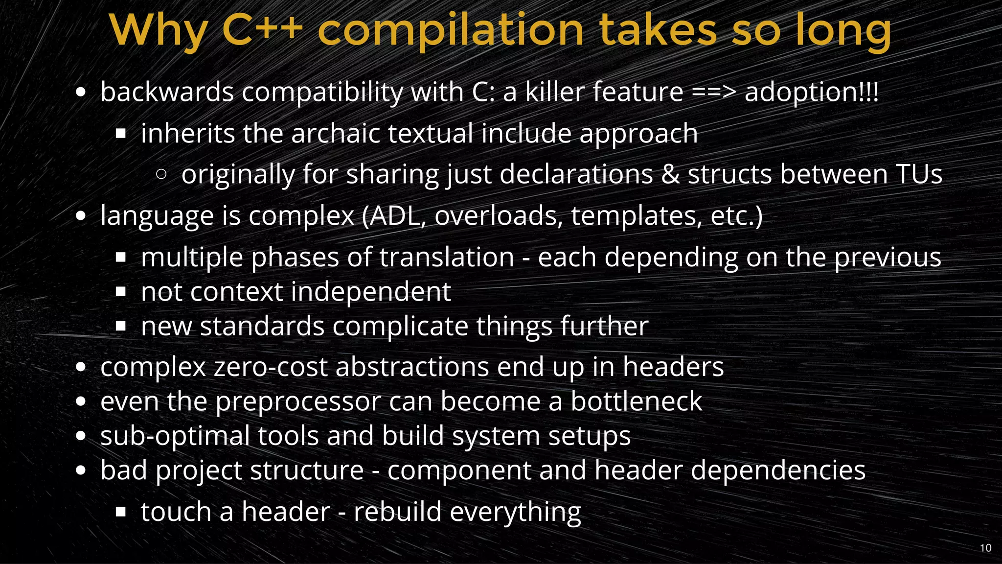 Why C++ compilation takes so longWhy C++ compilation takes so long
backwards compatibility with C: a killer feature ==> adoption!!!
inherits the archaic textual include approach
originally for sharing just declarations & structs between TUs
language is complex (ADL, overloads, templates, etc.)
multiple phases of translation - each depending on the previous
not context independent
new standards complicate things further
complex zero-cost abstractions end up in headers
even the preprocessor can become a bottleneck
sub-optimal tools and build system setups
bad project structure - component and header dependencies
touch a header - rebuild everything
10
 
