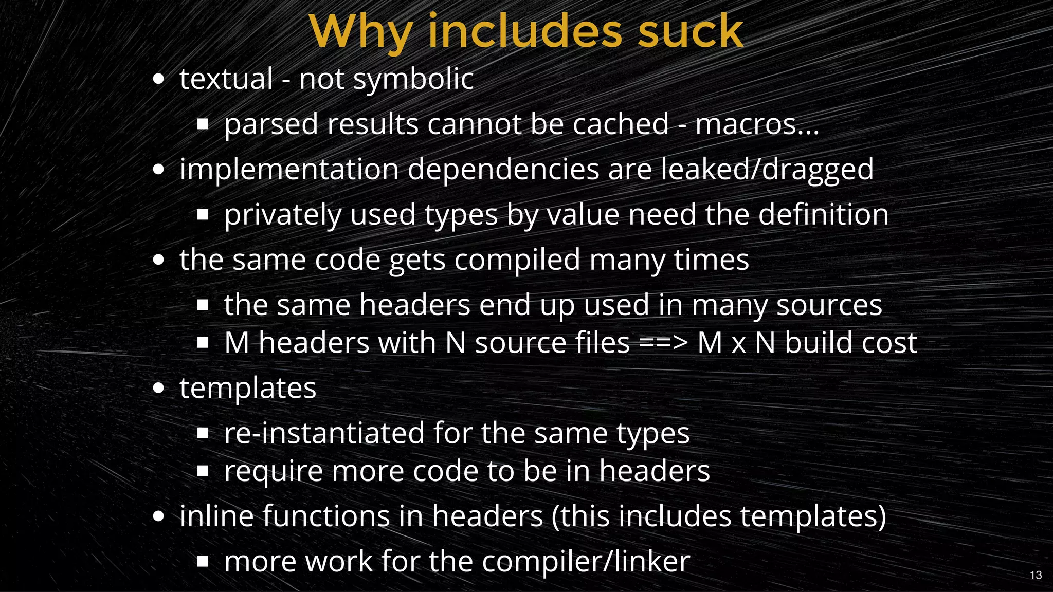 Why includes suckWhy includes suck
textual - not symbolic
parsed results cannot be cached - macros...
implementation dependencies are leaked/dragged
privately used types by value need the deﬁnition
the same code gets compiled many times
the same headers end up used in many sources
M headers with N source ﬁles ==> M x N build cost
templates
re-instantiated for the same types
require more code to be in headers
inline functions in headers (this includes templates)
more work for the compiler/linker 13
 
