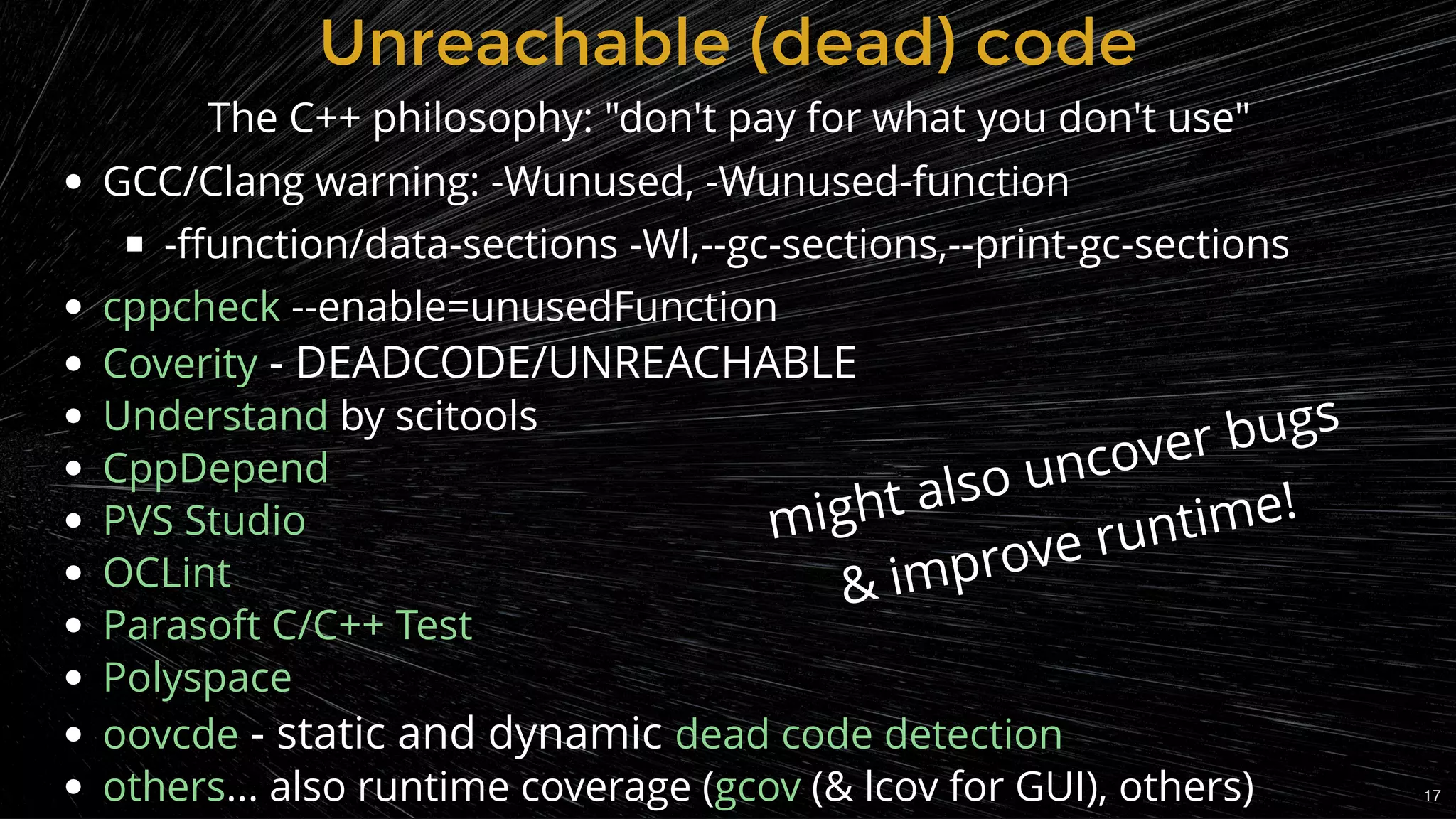 GCC/Clang warning: -Wunused, -Wunused-function
-ﬀunction/data-sections -Wl,--gc-sections,--print-gc-sections
 --enable=unusedFunction
 - DEADCODE/UNREACHABLE
 by scitools
 - static and dynamic
... also runtime coverage ( (& lcov for GUI), others)
cppcheck
Coverity
Understand
CppDepend
PVS Studio
OCLint
Parasoft C/C++ Test
Polyspace
oovcde dead code detection
others gcov
Unreachable (dead) codeUnreachable (dead) code
The C++ philosophy: "don't pay for what you don't use"
might also uncover bugs
& improve runtime!
17
 
