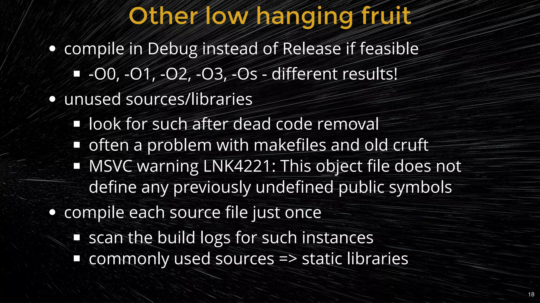 compile in Debug instead of Release if feasible
-O0, -O1, -O2, -O3, -Os - diﬀerent results!
unused sources/libraries
look for such after dead code removal
often a problem with makeﬁles and old cruft
MSVC warning LNK4221: This object ﬁle does not
deﬁne any previously undeﬁned public symbols
compile each source ﬁle just once
scan the build logs for such instances
commonly used sources => static libraries
Other low hanging fruitOther low hanging fruit
18
 