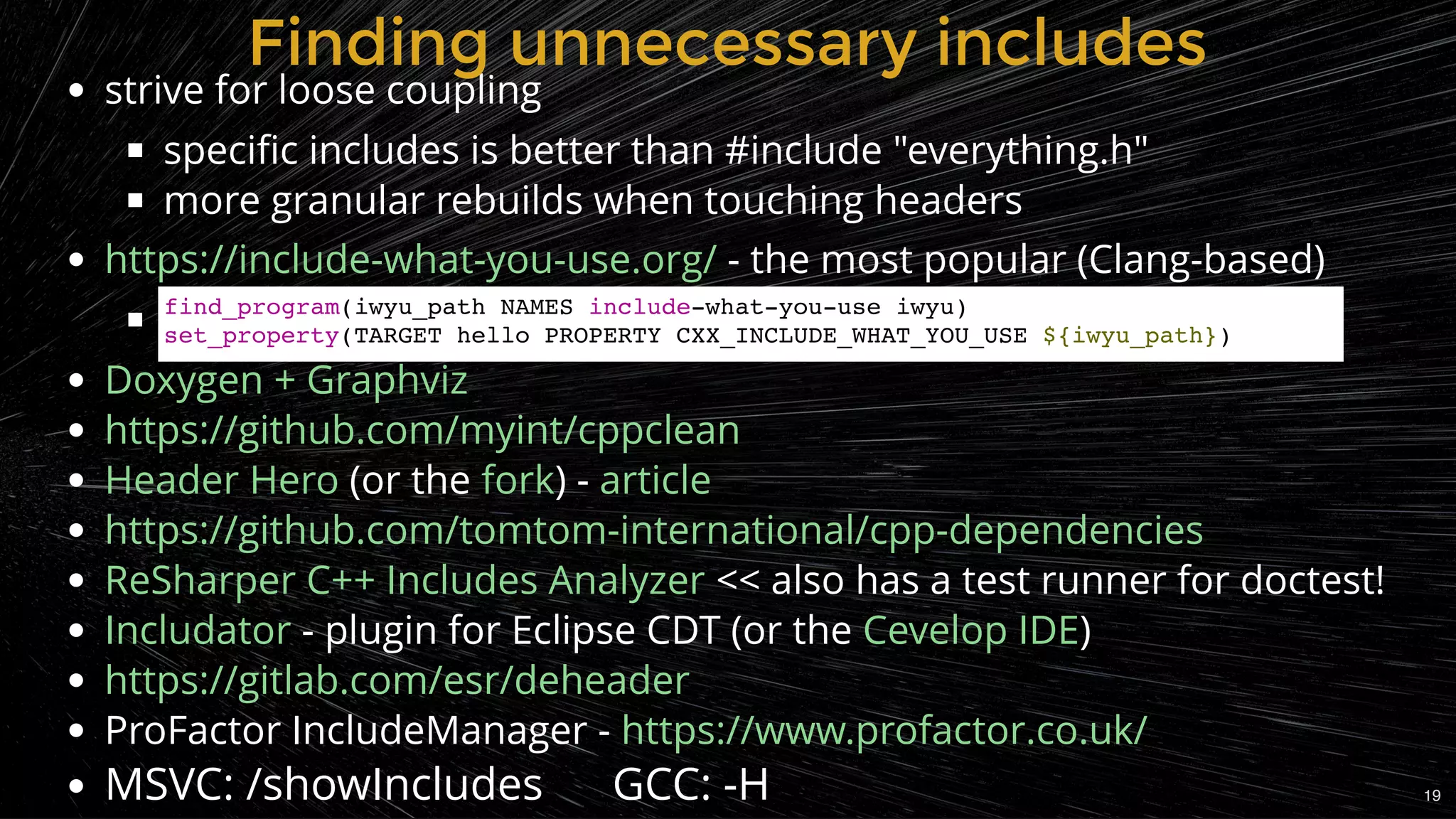 strive for loose coupling
speciﬁc includes is better than #include "everything.h"
more granular rebuilds when touching headers
 - the most popular (Clang-based)
 
(or the ) -
 << also has a test runner for doctest!
 - plugin for Eclipse CDT (or the )
ProFactor IncludeManager -
MSVC: /showIncludes      GCC: -H
https://include-what-you-use.org/
Doxygen + Graphviz
https://github.com/myint/cppclean
Header Hero fork article
https://github.com/tomtom-international/cpp-dependencies
ReSharper C++ Includes Analyzer
Includator Cevelop IDE
https://gitlab.com/esr/deheader
https://www.profactor.co.uk/
Finding unnecessary includesFinding unnecessary includes
find_program(iwyu_path NAMES include-what-you-use iwyu)
set_property(TARGET hello PROPERTY CXX_INCLUDE_WHAT_YOU_USE ${iwyu_path})
19
 