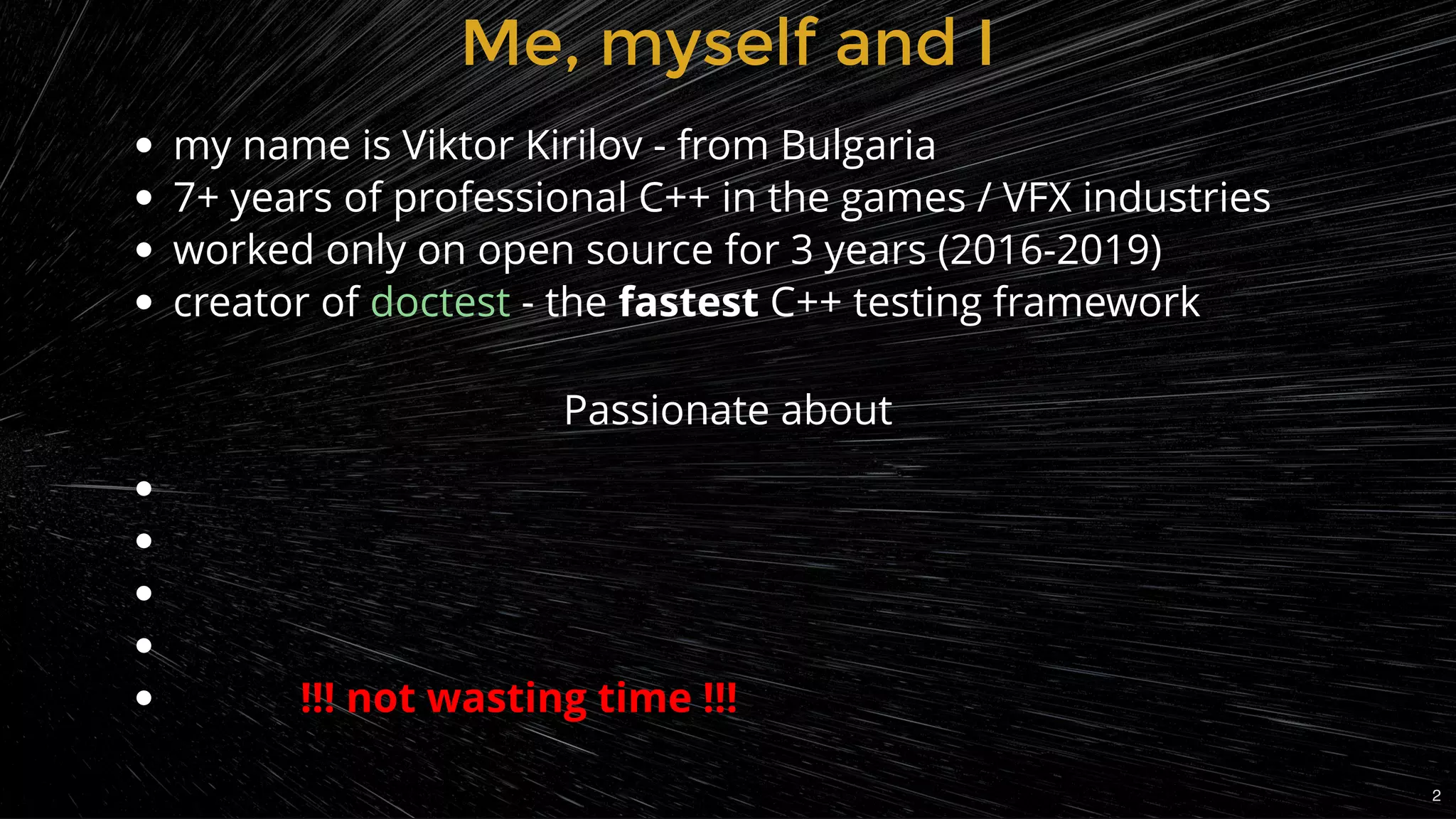 Me, myself and IMe, myself and I
my name is Viktor Kirilov - from Bulgaria
7+ years of professional C++ in the games / VFX industries
worked only on open source for 3 years (2016-2019)
creator of - the fastest C++ testing frameworkdoctest
 
 
 
 
            !!! not wasting time !!!
Passionate about
2
 