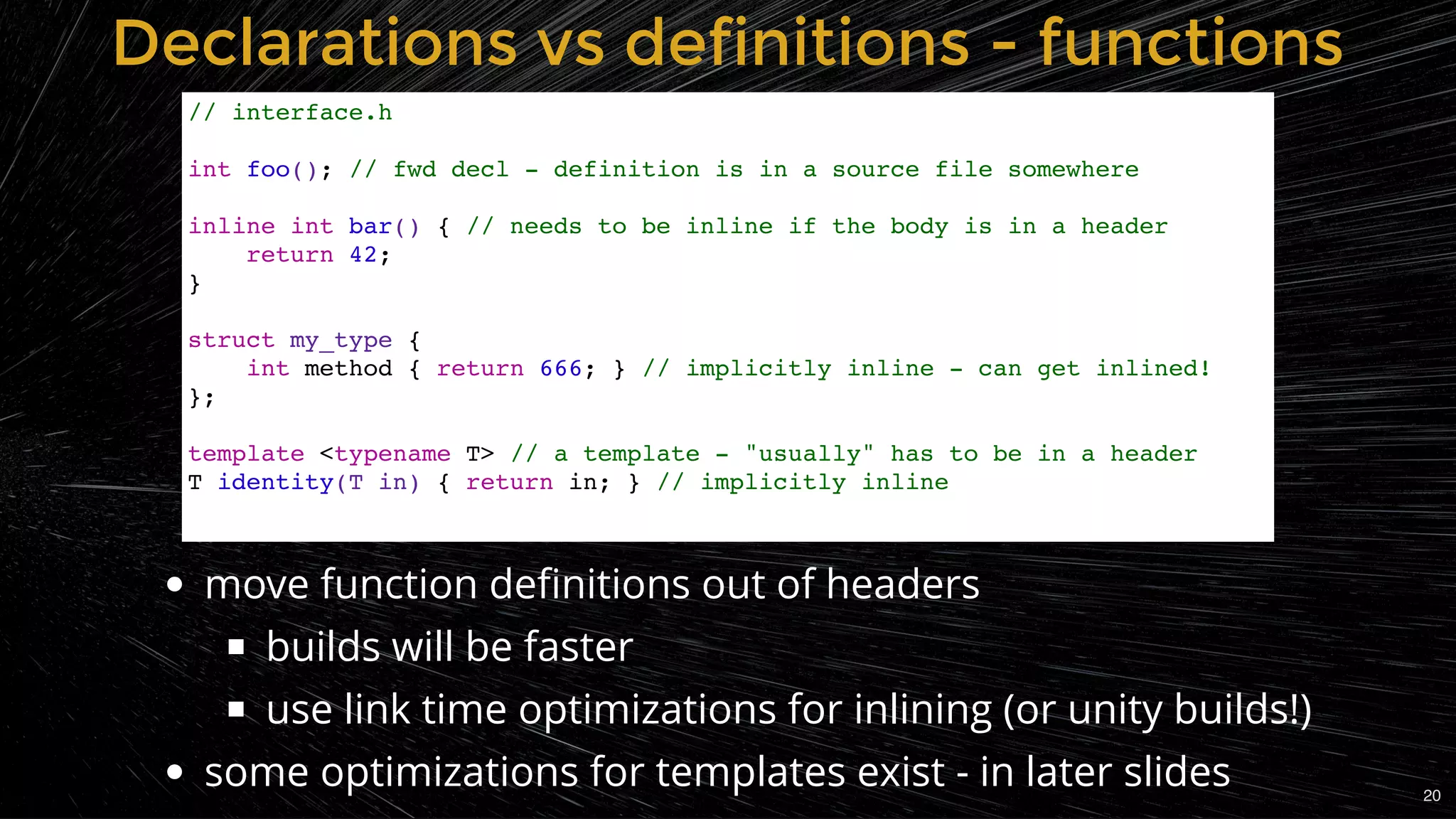 Declarations vs definitions - functionsDeclarations vs definitions - functions
// interface.h
int foo(); // fwd decl - definition is in a source file somewhere
inline int bar() { // needs to be inline if the body is in a header
return 42;
}
struct my_type {
int method { return 666; } // implicitly inline - can get inlined!
};
template <typename T> // a template - "usually" has to be in a header
T identity(T in) { return in; } // implicitly inline
move function deﬁnitions out of headers
builds will be faster
use link time optimizations for inlining (or unity builds!)
some optimizations for templates exist - in later slides 20
 