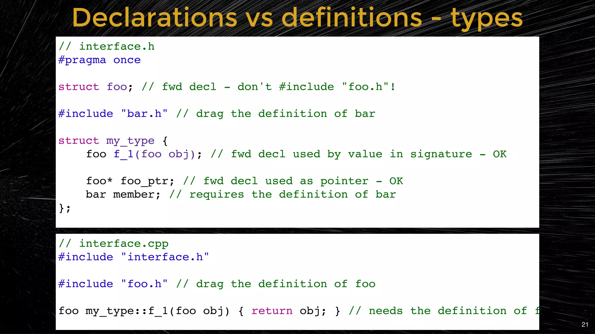 Declarations vs definitions - typesDeclarations vs definitions - types
// interface.h
#pragma once
struct foo; // fwd decl - don't #include "foo.h"!
#include "bar.h" // drag the definition of bar
struct my_type {
foo f_1(foo obj); // fwd decl used by value in signature - OK
foo* foo_ptr; // fwd decl used as pointer - OK
bar member; // requires the definition of bar
};
// interface.cpp
#include "interface.h"
#include "foo.h" // drag the definition of foo
foo my_type::f_1(foo obj) { return obj; } // needs the definition of f
21
 
