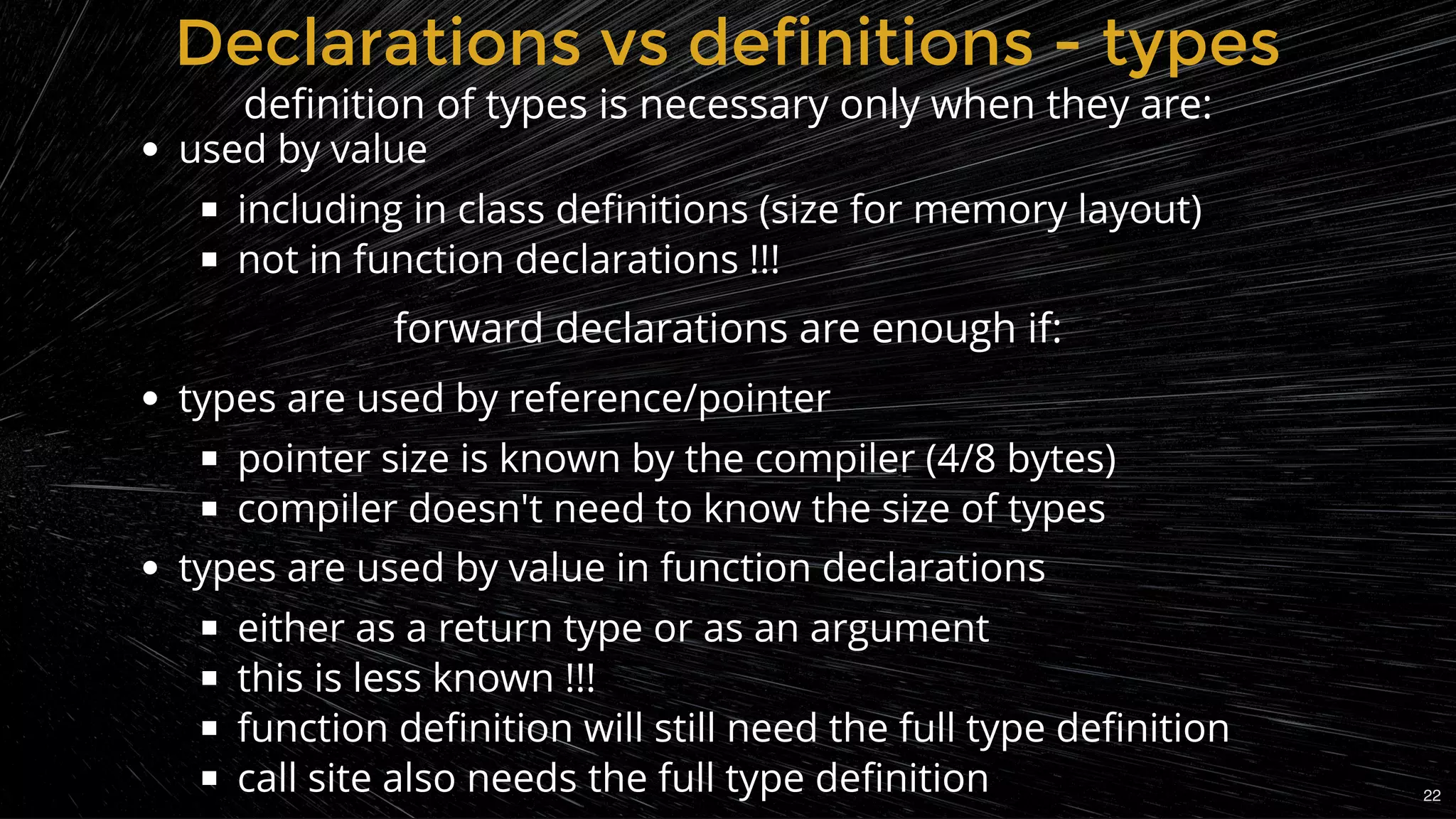 used by value
including in class deﬁnitions (size for memory layout)
not in function declarations !!!
 
types are used by reference/pointer
pointer size is known by the compiler (4/8 bytes)
compiler doesn't need to know the size of types
types are used by value in function declarations
either as a return type or as an argument
this is less known !!!
function deﬁnition will still need the full type deﬁnition
call site also needs the full type deﬁnition
Declarations vs definitions - typesDeclarations vs definitions - types
deﬁnition of types is necessary only when they are:
forward declarations are enough if:
22
 