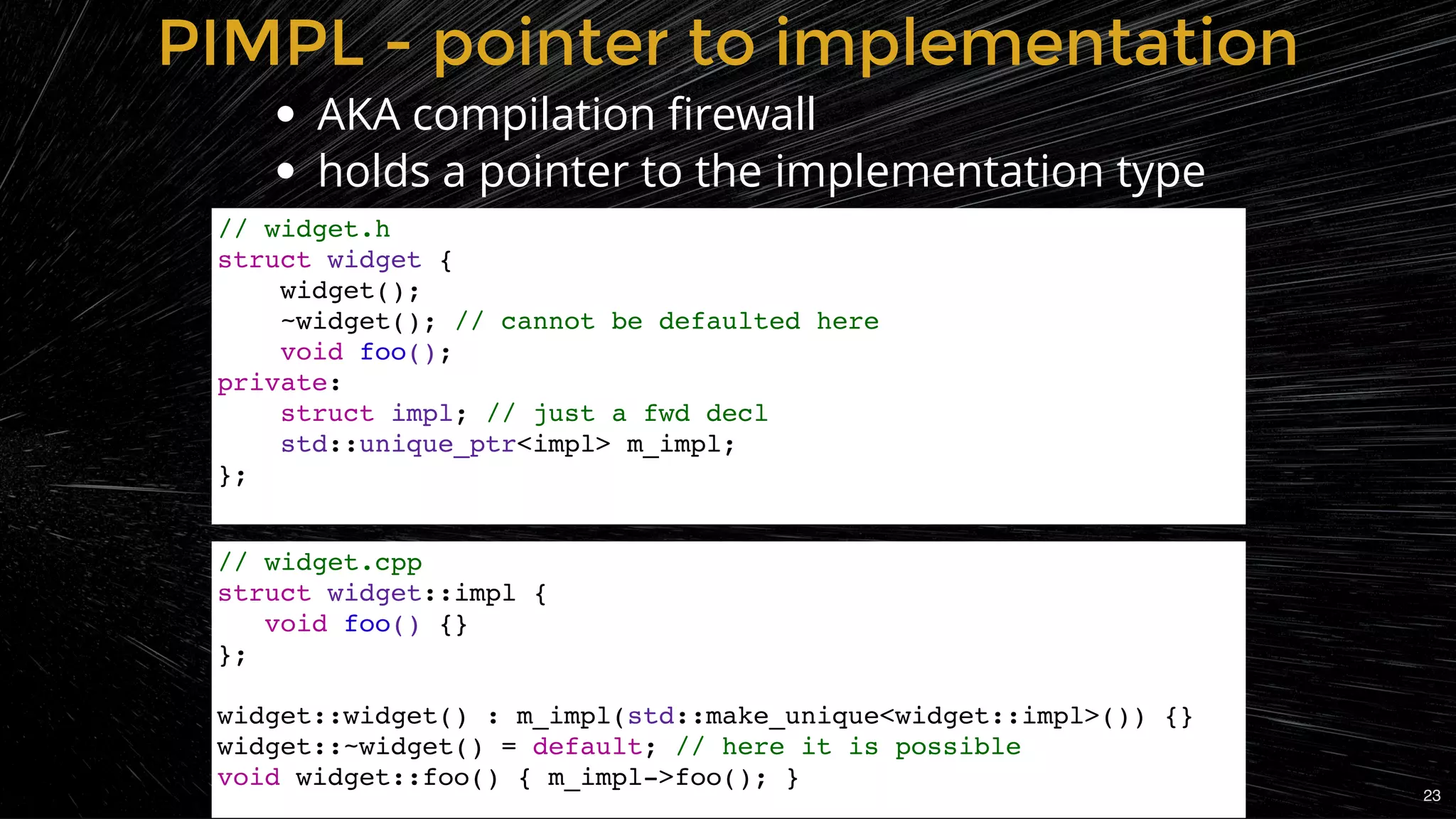 PIMPL - pointer to implementationPIMPL - pointer to implementation
AKA compilation ﬁrewall
holds a pointer to the implementation type
// widget.h
struct widget {
widget();
~widget(); // cannot be defaulted here
void foo();
private:
struct impl; // just a fwd decl
std::unique_ptr<impl> m_impl;
};
// widget.cpp
struct widget::impl {
void foo() {}
};
widget::widget() : m_impl(std::make_unique<widget::impl>()) {}
widget::~widget() = default; // here it is possible
void widget::foo() { m_impl->foo(); }
23
 