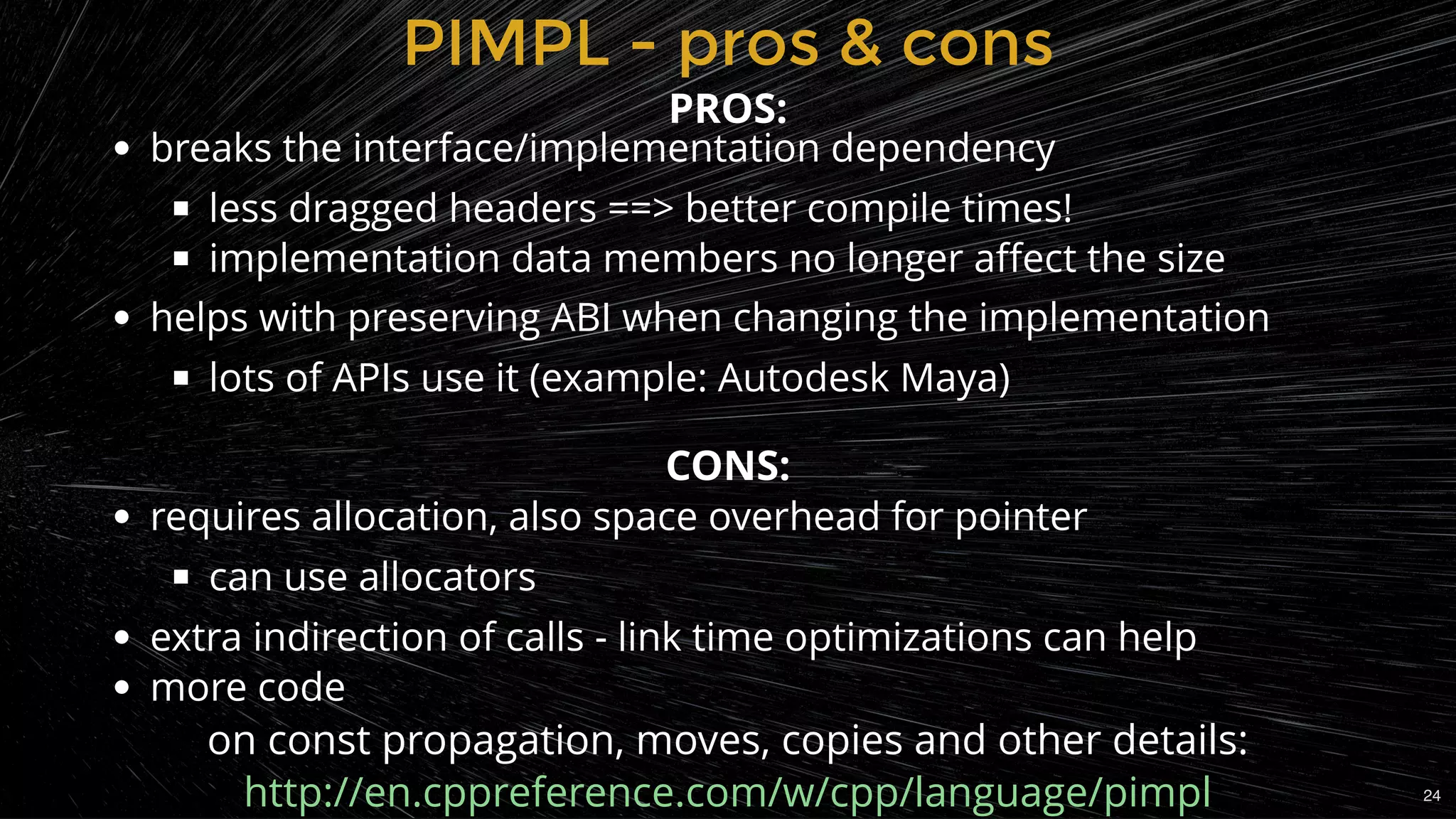 PIMPL - pros & consPIMPL - pros & cons
breaks the interface/implementation dependency
less dragged headers ==> better compile times!
implementation data members no longer aﬀect the size
helps with preserving ABI when changing the implementation
lots of APIs use it (example: Autodesk Maya)
 
requires allocation, also space overhead for pointer
can use allocators
extra indirection of calls - link time optimizations can help
more code
PROS:
CONS:
on const propagation, moves, copies and other details:
http://en.cppreference.com/w/cpp/language/pimpl 24
 