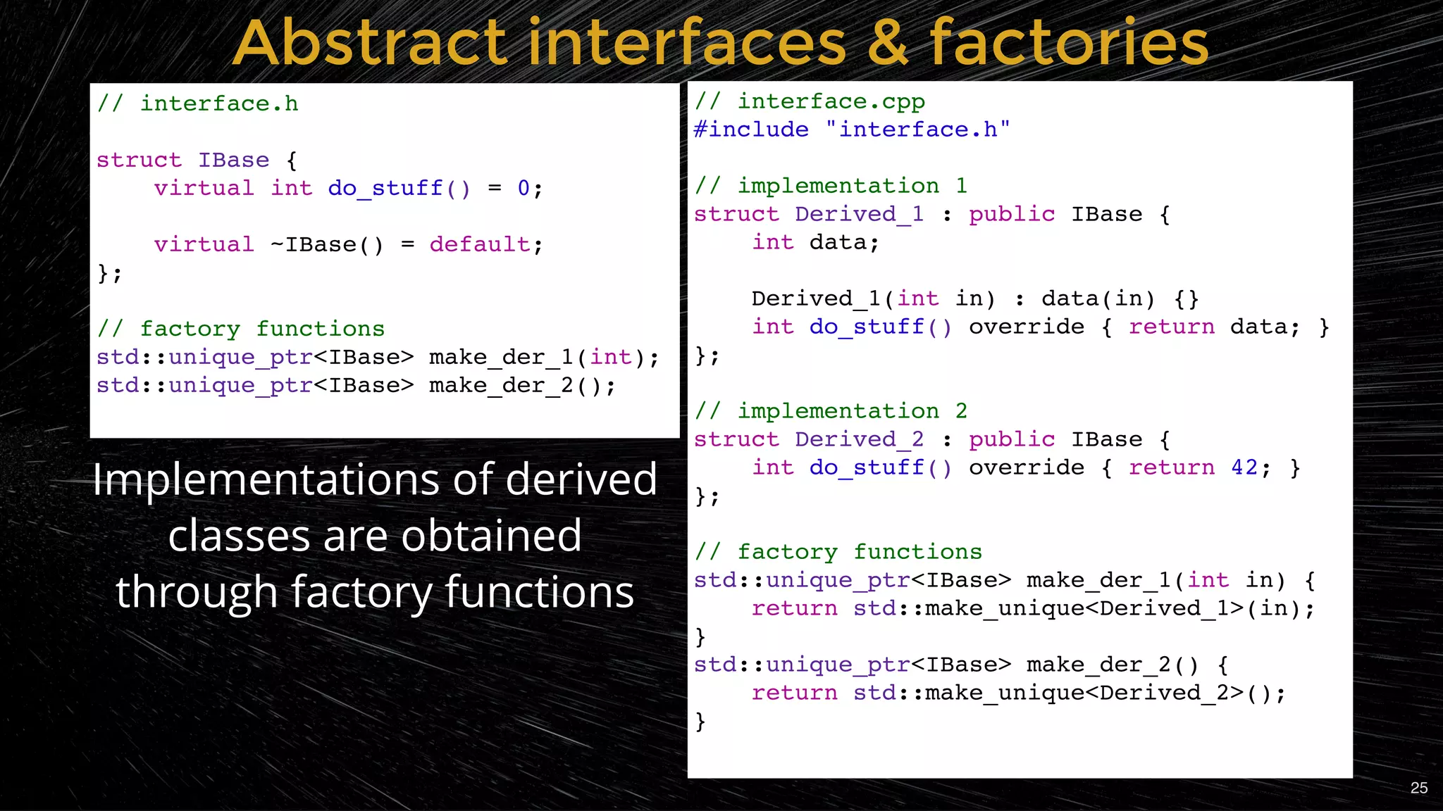Abstract interfaces & factoriesAbstract interfaces & factories
// interface.cpp
#include "interface.h"
// implementation 1
struct Derived_1 : public IBase {
int data;
Derived_1(int in) : data(in) {}
int do_stuff() override { return data; }
};
// implementation 2
struct Derived_2 : public IBase {
int do_stuff() override { return 42; }
};
// factory functions
std::unique_ptr<IBase> make_der_1(int in) {
return std::make_unique<Derived_1>(in);
}
std::unique_ptr<IBase> make_der_2() {
return std::make_unique<Derived_2>();
}
// interface.h
struct IBase {
virtual int do_stuff() = 0;
virtual ~IBase() = default;
};
// factory functions
std::unique_ptr<IBase> make_der_1(int);
std::unique_ptr<IBase> make_der_2();
Implementations of derived
classes are obtained
through factory functions
25
 