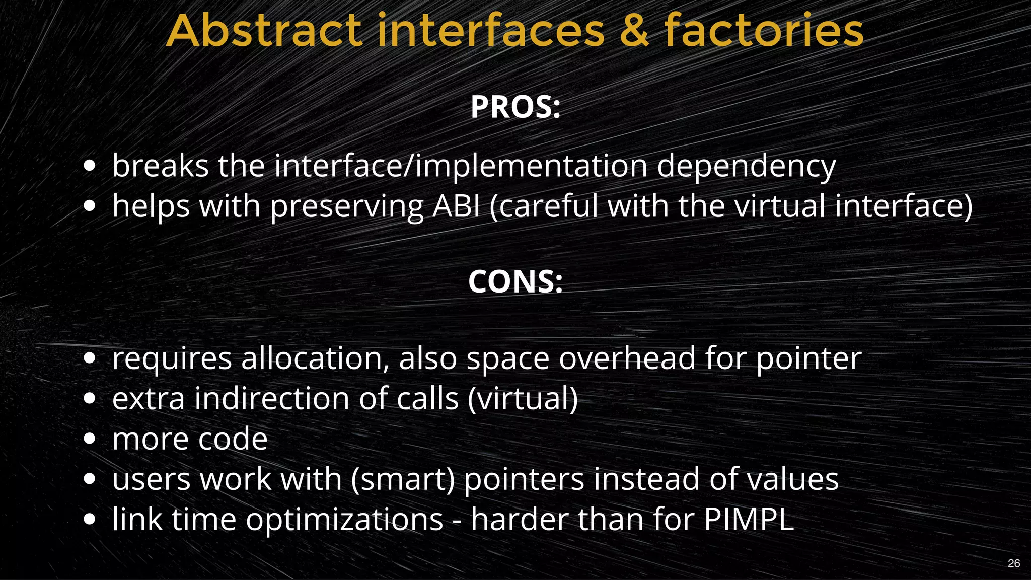 Abstract interfaces & factoriesAbstract interfaces & factories
breaks the interface/implementation dependency
helps with preserving ABI (careful with the virtual interface)
 
 
requires allocation, also space overhead for pointer
extra indirection of calls (virtual)
more code
users work with (smart) pointers instead of values
link time optimizations - harder than for PIMPL
PROS:
CONS:
26
 