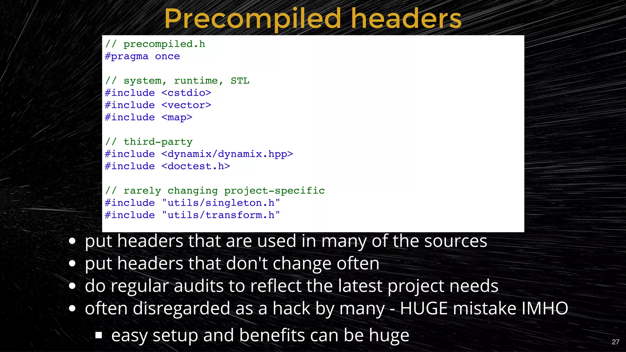 Precompiled headersPrecompiled headers
put headers that are used in many of the sources
put headers that don't change often
do regular audits to reﬂect the latest project needs
often disregarded as a hack by many - HUGE mistake IMHO
easy setup and beneﬁts can be huge
// precompiled.h
#pragma once
// system, runtime, STL
#include <cstdio>
#include <vector>
#include <map>
// third-party
#include <dynamix/dynamix.hpp>
#include <doctest.h>
// rarely changing project-specific
#include "utils/singleton.h"
#include "utils/transform.h"
27
 