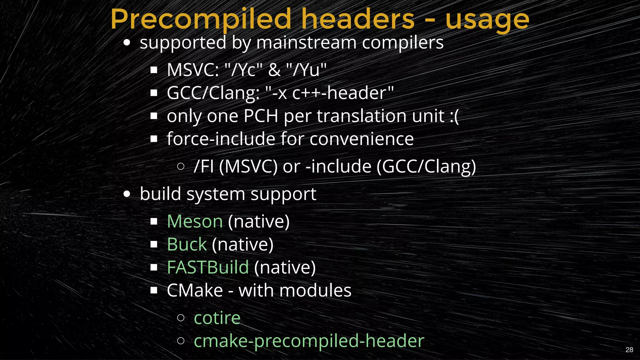 Precompiled headers - usagePrecompiled headers - usage
supported by mainstream compilers
MSVC: "/Yc" & "/Yu"
GCC/Clang: "-x c++-header"
only one PCH per translation unit :(
force-include for convenience
/FI (MSVC) or -include (GCC/Clang)
build system support
(native)
(native)
 (native)
CMake - with modules
Meson
Buck
FASTBuild
cotire
cmake-precompiled-header 28
 