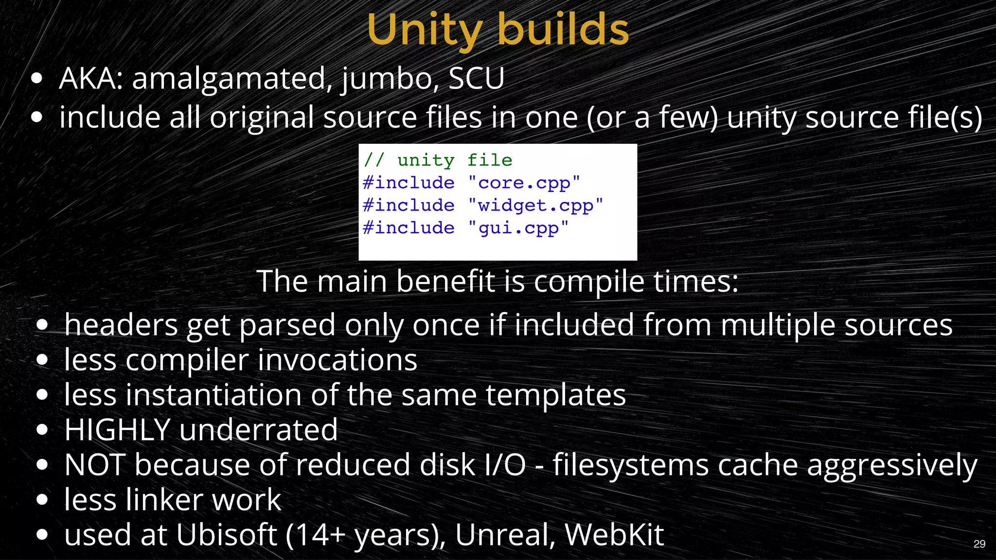 AKA: amalgamated, jumbo, SCU
include all original source ﬁles in one (or a few) unity source ﬁle(s)
Unity buildsUnity builds
// unity file
#include "core.cpp"
#include "widget.cpp"
#include "gui.cpp"
headers get parsed only once if included from multiple sources
less compiler invocations
less instantiation of the same templates
HIGHLY underrated
NOT because of reduced disk I/O - ﬁlesystems cache aggressively
less linker work
used at Ubisoft (14+ years), Unreal, WebKit
The main beneﬁt is compile times:
29
 
