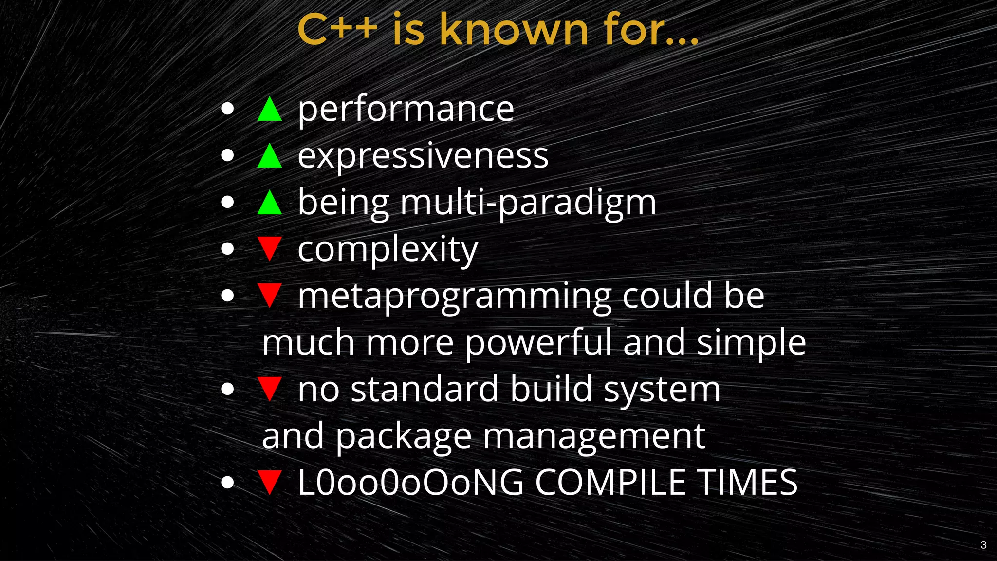 C++ is known for...C++ is known for...
▲ performance
▲ expressiveness
▲ being multi-paradigm
▼ complexity
▼ metaprogramming could be       
 much more powerful and simple
▼ no standard build system           
 and package management
▼ L0oo0oOoNG COMPILE TIMES
3
 